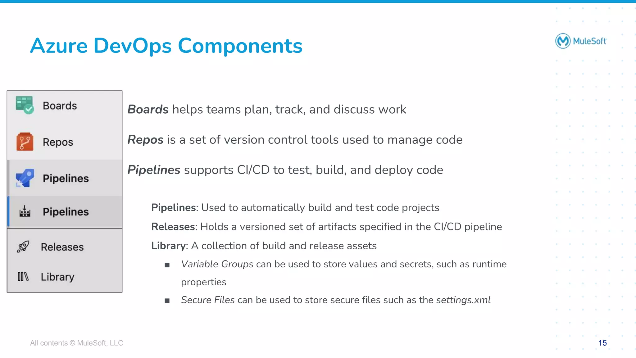 All contents © MuleSoft, LLC 15
Boards helps teams plan, track, and discuss work
Repos is a set of version control tools used to manage code
Pipelines supports CI/CD to test, build, and deploy code
Pipelines: Used to automatically build and test code projects
Releases: Holds a versioned set of artifacts specified in the CI/CD pipeline
Library: A collection of build and release assets
■ Variable Groups can be used to store values and secrets, such as runtime
properties
■ Secure Files can be used to store secure files such as the settings.xml
Azure DevOps Components
 