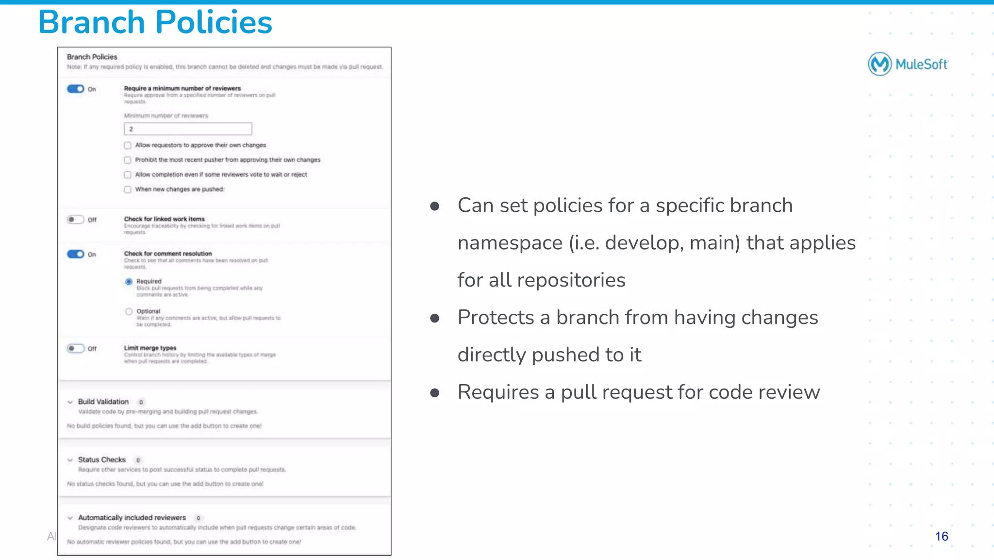 All contents © MuleSoft, LLC
Branch Policies
● Can set policies for a specific branch
namespace (i.e. develop, main) that applies
for all repositories
● Protects a branch from having changes
directly pushed to it
● Requires a pull request for code review
16
 