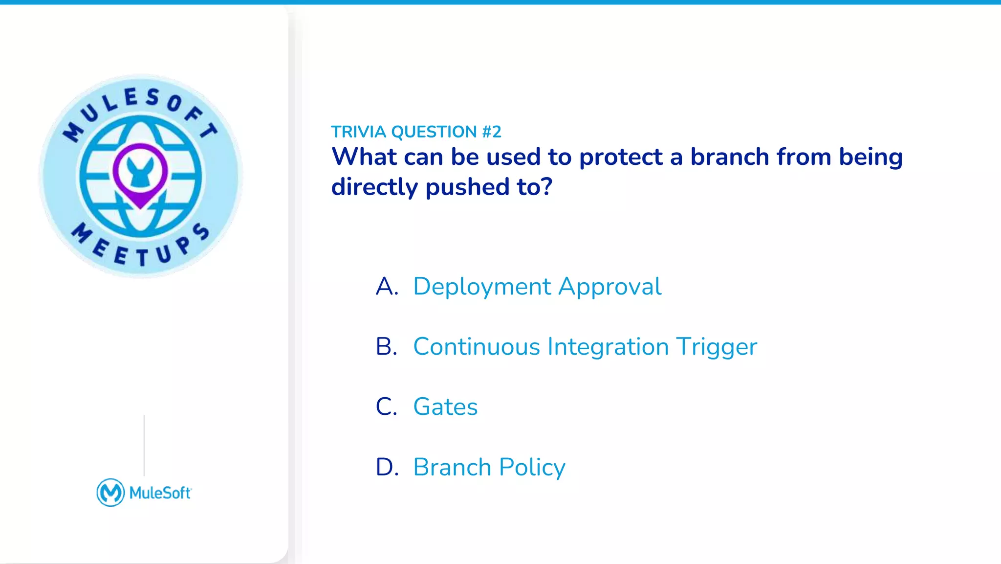 All contents © MuleSoft, LLC
Google Slides does not
have an image placeholder
option. Please place an
image over this box
manually
A. Deployment Approval
B. Continuous Integration Trigger
C. Gates
D. Branch Policy
TRIVIA QUESTION #2
What can be used to protect a branch from being
directly pushed to?
 