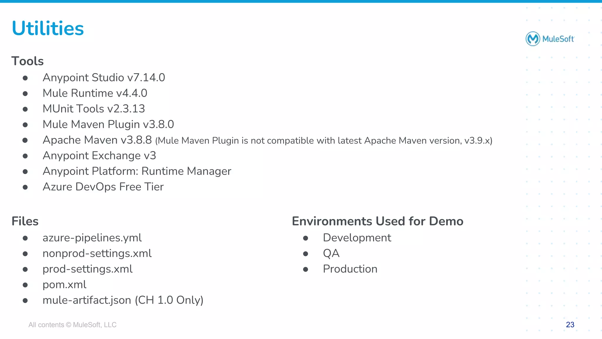 All contents © MuleSoft, LLC 23
Tools
● Anypoint Studio v7.14.0
● Mule Runtime v4.4.0
● MUnit Tools v2.3.13
● Mule Maven Plugin v3.8.0
● Apache Maven v3.8.8 (Mule Maven Plugin is not compatible with latest Apache Maven version, v3.9.x)
● Anypoint Exchange v3
● Anypoint Platform: Runtime Manager
● Azure DevOps Free Tier
Utilities
Environments Used for Demo
● Development
● QA
● Production
Files
● azure-pipelines.yml
● nonprod-settings.xml
● prod-settings.xml
● pom.xml
● mule-artifact.json (CH 1.0 Only)
 