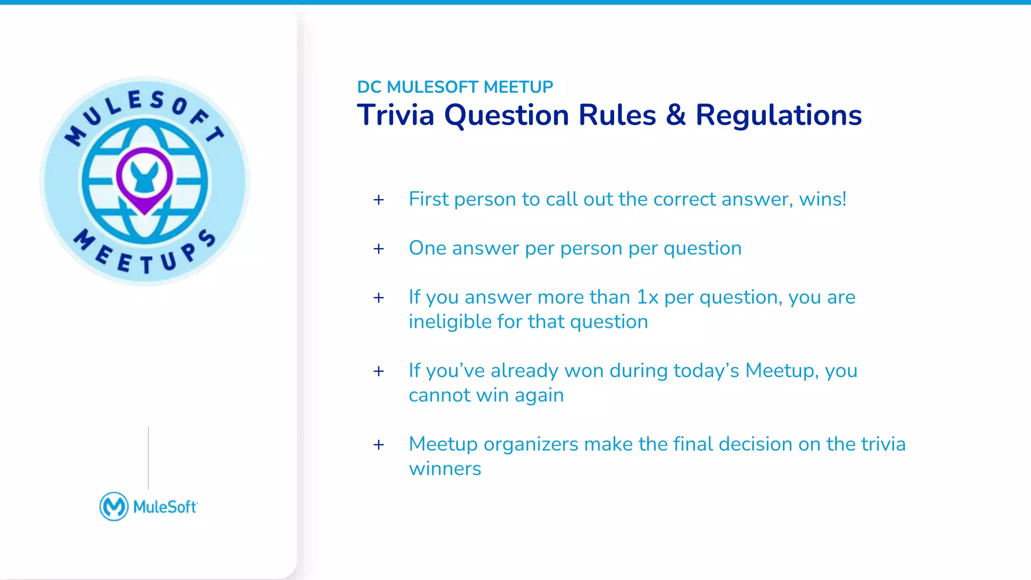 All contents © MuleSoft, LLC
Google Slides does not
have an image placeholder
option. Please place an
image over this box
manually
+ First person to call out the correct answer, wins!
+ One answer per person per question
+ If you answer more than 1x per question, you are
ineligible for that question
+ If you’ve already won during today’s Meetup, you
cannot win again
+ Meetup organizers make the final decision on the trivia
winners
DC MULESOFT MEETUP
Trivia Question Rules & Regulations
 