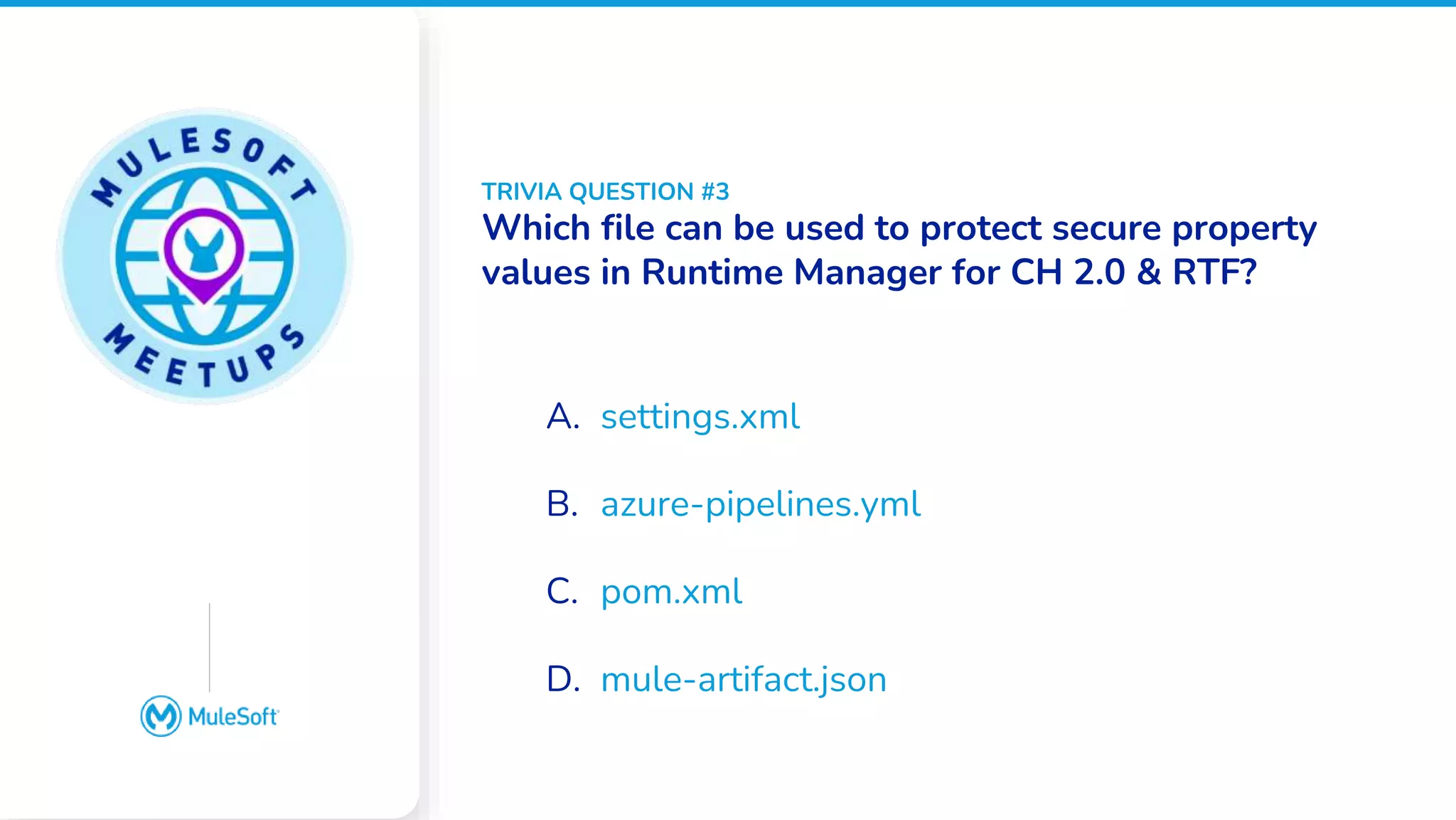 All contents © MuleSoft, LLC
Google Slides does not
have an image placeholder
option. Please place an
image over this box
manually
A. settings.xml
B. azure-pipelines.yml
C. pom.xml
D. mule-artifact.json
TRIVIA QUESTION #3
Which file can be used to protect secure property
values in Runtime Manager for CH 2.0 & RTF?
 