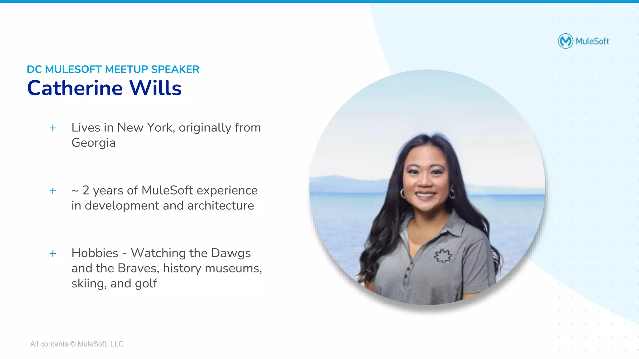 All contents © MuleSoft, LLC
DC MULESOFT MEETUP SPEAKER
Catherine Wills
+ Lives in New York, originally from
Georgia
+ ~ 2 years of MuleSoft experience
in development and architecture
+ Hobbies - Watching the Dawgs
and the Braves, history museums,
skiing, and golf
 