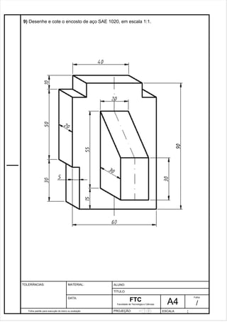 Pagina 10 1 0 3de1 31 
9) Desenhe e cote o encosto de aço SAE 1020, em escala 1:1. 
Folha padrão para execução de treino ou avaliação 
ALUNO : 
A 4 
FTC 
TÍTULO: 
Faculdade de Tecnologia e Ciências 
. 
PROJEÇÃO: ESCALA : 
Folha : 
/ 
TOLERÂNCIAS: MATERIAL: 
DATA: 
 