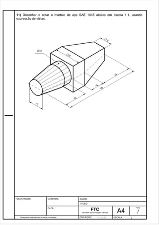 11) Desenhar e cotar o martelo de aço SAE 1045 abaixo em escala 1:1, usando 
supressão de vistas. 
Pagina 12 1 2 3de1 31 
Folha padrão para execução de treino ou avaliação 
ALUNO : 
A 4 
FTC 
TÍTULO: 
Faculdade de Tecnologia e Ciências 
. 
PROJEÇÃO: ESCALA : 
Folha : 
/ 
TOLERÂNCIAS: MATERIAL: 
DATA: 
 