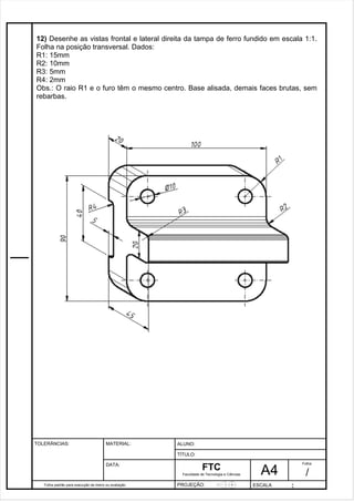 12) Desenhe as vistas frontal e lateral direita da tampa de ferro fundido em escala 1:1. 
Folha na posição transversal. Dados: 
R1: 15mm 
R2: 10mm 
R3: 5mm 
R4: 2mm 
Obs.: O raio R1 e o furo têm o mesmo centro. Base alisada, demais faces brutas, sem 
rebarbas. 
Pagina 13 1 3 3de1 31 
Folha padrão para execução de treino ou avaliação 
ALUNO : 
A 4 
FTC 
TÍTULO: 
Faculdade de Tecnologia e Ciências 
. 
PROJEÇÃO: ESCALA : 
Folha : 
/ 
TOLERÂNCIAS: MATERIAL: 
DATA: 
 