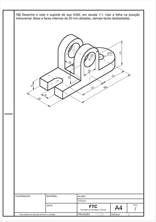 13) Desenhe e cote o suporte de aço 4340, em escala 1:1. Use a folha na posição 
transversal. Base e faces internas de 20 mm alisadas, demais faces desbastadas. 
Pagina 14 1 4 3de1 31 
Folha padrão para execução de treino ou avaliação 
ALUNO : 
A 4 
FTC 
TÍTULO: 
Faculdade de Tecnologia e Ciências 
. 
PROJEÇÃO: ESCALA : 
Folha : 
/ 
TOLERÂNCIAS: MATERIAL: 
DATA: 
 