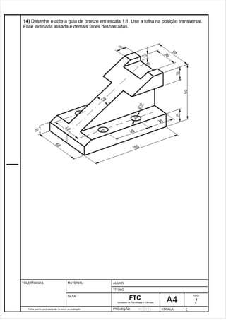14) Desenhe e cote a guia de bronze em escala 1:1. Use a folha na posição transversal. 
Face inclinada alisada e demais faces desbastadas. 
Pagina 15 1 5 3de1 31 
Folha padrão para execução de treino ou avaliação 
ALUNO : 
A 4 
FTC 
TÍTULO: 
Faculdade de Tecnologia e Ciências 
. 
PROJEÇÃO: ESCALA : 
Folha : 
/ 
TOLERÂNCIAS: MATERIAL: 
DATA: 
 