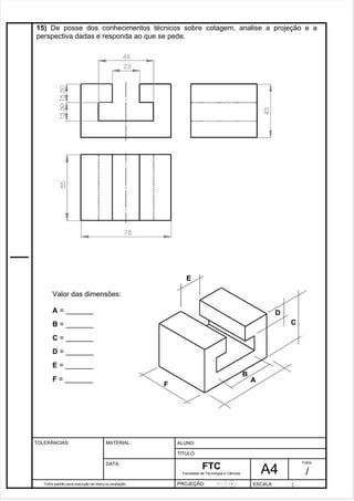 15) De posse dos conhecimentos técnicos sobre cotagem, analise a projeção e a 
perspectiva dadas e responda ao que se pede. 
Pagina 16 1 6 3de1 31 
Folha padrão para execução de treino ou avaliação 
ALUNO : 
A 4 
FTC 
TÍTULO: 
Faculdade de Tecnologia e Ciências 
. 
PROJEÇÃO: ESCALA : 
Folha : 
/ 
TOLERÂNCIAS: MATERIAL: 
DATA: 
C 
E 
D 
A 
B 
F 
Valor das dimensões: 
A = _______ 
B = _______ 
C = _______ 
D = _______ 
E = _______ 
F = _______ 
 