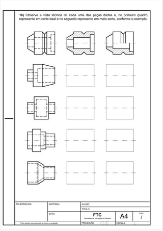 16) Observe a vista técnica de cada uma das peças dadas e, no primeiro quadro, 
represente em corte total e no segundo represente em meio corte, conforme o exemplo: 
Pagina 17 1 7 3de1 31 
Folha padrão para execução de treino ou avaliação 
ALUNO : 
A 4 
FTC 
TÍTULO: 
Faculdade de Tecnologia e Ciências 
. 
PROJEÇÃO: ESCALA : 
Folha : 
/ 
TOLERÂNCIAS: MATERIAL: 
DATA: 
 
