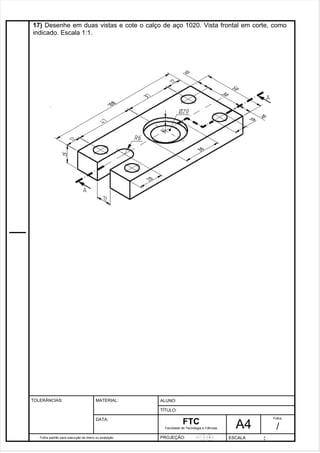 17) Desenhe em duas vistas e cote o calço de aço 1020. Vista frontal em corte, como 
indicado. Escala 1:1. 
Pagina 18 1 8 3de1 31 
Folha padrão para execução de treino ou avaliação 
ALUNO : 
A 4 
FTC 
TÍTULO: 
Faculdade de Tecnologia e Ciências 
. 
PROJEÇÃO: ESCALA : 
Folha : 
/ 
TOLERÂNCIAS: MATERIAL: 
DATA: 
 