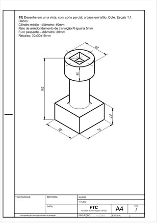 18) Desenhe em uma vista, com corte parcial, a base em latão. Cote. Escala 1:1. 
Dados: 
Cilindro médio - diâmetro: 40mm 
Raio de arredondamento de transição R igual a 5mm 
Furo passante – diâmetro: 20mm 
Rebaixo: 30x30x15mm 
Pagina 19 1 9 3de1 31 
Folha padrão para execução de treino ou avaliação 
ALUNO : 
A 4 
FTC 
TÍTULO: 
Faculdade de Tecnologia e Ciências 
. 
PROJEÇÃO: ESCALA : 
Folha : 
/ 
TOLERÂNCIAS: MATERIAL: 
DATA: 
 