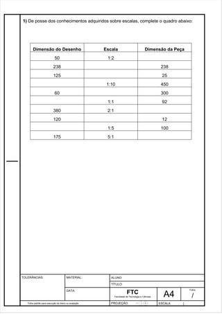 1) De posse dos conhecimentos adquiridos sobre escalas, complete o quadro abaixo: 
Dimensão do Desenho 
Escala 
Dimensão da Peça 
Pagina 2 2 3 d1e 31 
50 
1:2 
238 
238 
125 
25 
Folha padrão para execução de treino ou avaliação 
ALUNO : 
A 4 
FTC 
TÍTULO: 
Faculdade de Tecnologia e Ciências 
. 
PROJEÇÃO: ESCALA : 
Folha : 
/ 
TOLERÂNCIAS: MATERIAL: 
DATA: 
1:10 
450 
60 
300 
1:1 
92 
380 
2:1 
120 
12 
1:5 
100 
175 
5:1 
 
