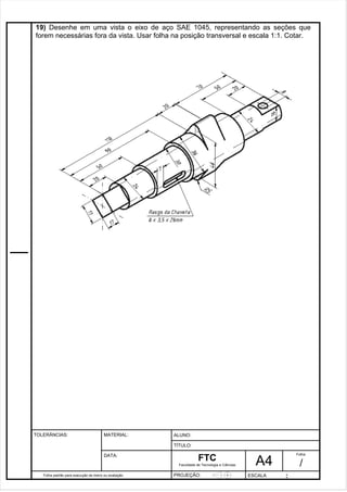 19) Desenhe em uma vista o eixo de aço SAE 1045, representando as seções que 
forem necessárias fora da vista. Usar folha na posição transversal e escala 1:1. Cotar. 
Pagina 20 2 0 3de1 31 
Folha padrão para execução de treino ou avaliação 
ALUNO : 
A 4 
FTC 
TÍTULO: 
Faculdade de Tecnologia e Ciências 
. 
PROJEÇÃO: ESCALA : 
Folha : 
/ 
TOLERÂNCIAS: MATERIAL: 
DATA: 
 