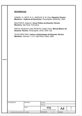 CASSOL, G.; NETO, R. A.; ANZOLIN, R. M. (Org.) Desenho Técnico 
Mecânico – Caderno de Exercícios. Florianópolis: SENAI/SC, 2004. 
SPECK, Henderson José; PEIXOTO, Virgílio Vieira. Manual Básico de 
Desenho Técnico. Florianópolis: UFSC, 2004. 3ed. 
Pagina 21 2 1 3de1 31 
REFERÊNCIAS: 
MALATESTA, Edijarme. Curso Prático de Desenho Técnico 
Mecânico. São Paulo: Prismática. 
TELECURSO 2000. Leitura e Interpretação de Desenho Técnico 
Mecânico. Volumes 1, 2 e 3. São Paulo: Globo, 2000. 
Folha padrão para execução de treino ou avaliação 
ALUNO : 
A 4 
FTC 
TÍTULO: 
Faculdade de Tecnologia e Ciências 
. 
PROJEÇÃO: ESCALA : 
Folha : 
/ 
TOLERÂNCIAS: MATERIAL: 
DATA: 
 