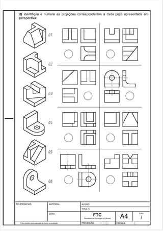 2) Identifique e numere as projeções correspondentes a cada peça apresentada em 
perspectiva: 
Pagina 3 3 3 d1e 31 
Folha padrão para execução de treino ou avaliação 
ALUNO : 
A 4 
FTC 
TÍTULO: 
Faculdade de Tecnologia e Ciências 
. 
PROJEÇÃO: ESCALA : 
Folha : 
/ 
TOLERÂNCIAS: MATERIAL: 
DATA: 
 