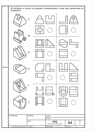 3) Identifique e numere as projeções correspondentes a cada peça apresentada em 
perspectiva: 
Pagina 4 4 3 d1e 31 
Folha padrão para execução de treino ou avaliação 
ALUNO : 
A 4 
FTC 
TÍTULO: 
Faculdade de Tecnologia e Ciências 
. 
PROJEÇÃO: ESCALA : 
Folha : 
/ 
TOLERÂNCIAS: MATERIAL: 
DATA: 
 