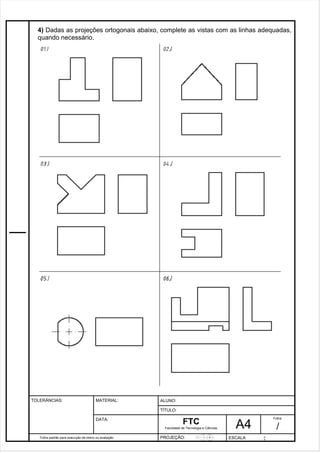4) Dadas as projeções ortogonais abaixo, complete as vistas com as linhas adequadas, 
quando necessário. 
Pagina 5 5 3 d1e 31 
Folha padrão para execução de treino ou avaliação 
ALUNO : 
A 4 
FTC 
TÍTULO: 
Faculdade de Tecnologia e Ciências 
. 
PROJEÇÃO: ESCALA : 
Folha : 
/ 
TOLERÂNCIAS: MATERIAL: 
DATA: 
 