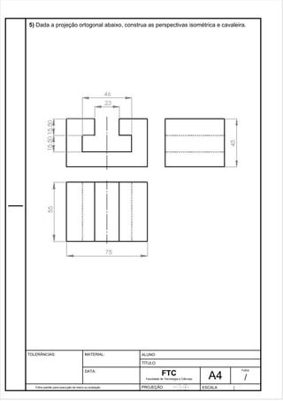 5) Dada a projeção ortogonal abaixo, construa as perspectivas isométrica e cavaleira. 
Pagina 6 6 3 d1e 31 
Folha padrão para execução de treino ou avaliação 
ALUNO : 
A 4 
FTC 
TÍTULO: 
Faculdade de Tecnologia e Ciências 
. 
PROJEÇÃO: ESCALA : 
Folha : 
/ 
TOLERÂNCIAS: MATERIAL: 
DATA: 
 