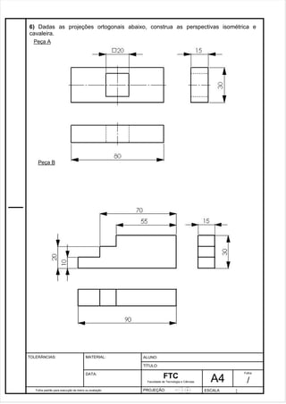 6) Dadas as projeções ortogonais abaixo, construa as perspectivas isométrica e 
cavaleira. 
Pagina 7 7 3 d1e 31 
Folha padrão para execução de treino ou avaliação 
ALUNO : 
A 4 
FTC 
TÍTULO: 
Faculdade de Tecnologia e Ciências 
. 
PROJEÇÃO: ESCALA : 
Folha : 
/ 
TOLERÂNCIAS: MATERIAL: 
DATA: 
Peça A 
Peça B 
 