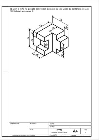 7) Com a folha na posição transversal, desenhe as seis vistas da cantoneira de aço 
1020 abaixo, em escala 1:1. 
Pagina 8 8 3 d1e 31 
Folha padrão para execução de treino ou avaliação 
ALUNO : 
A 4 
FTC 
TÍTULO: 
Faculdade de Tecnologia e Ciências 
. 
PROJEÇÃO: ESCALA : 
Folha : 
/ 
TOLERÂNCIAS: MATERIAL: 
DATA: 
 
