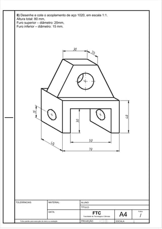 Pagina 9 9 3 d1e 31 
8) Desenhe e cote o acoplamento de aço 1020, em escala 1:1. 
Altura total: 80 mm, 
Furo superior – diâmetro: 20mm, 
Furo inferior – diâmetro: 15 mm. 
Folha padrão para execução de treino ou avaliação 
ALUNO : 
A 4 
FTC 
TÍTULO: 
Faculdade de Tecnologia e Ciências 
. 
PROJEÇÃO: ESCALA : 
Folha : 
/ 
TOLERÂNCIAS: MATERIAL: 
DATA: 
 