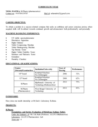 CURRICULUM VITAE
NEHA MAITRA, M.Pharm (pharmaceutics)
Contact no: +919769139707 Mail id: nehamaitra2@gmail.com
CAREER OBJECTIVE:
To obtain a position in a success-oriented company that seeks an ambitious and career conscious person, where
acquired skills will be utilized towards continued growth and advancement both professionally and personally.
MACHINE HANDLING EXPERIENCE:
 UV visible spectrophotometer
 Dissolution Apparatus
 Digital Balance
 Tablet Compressing Machine
 Tablet Disintegrating Machine
 Tap Density Tester
 Digital Tablet Friability Tester
 Hardness and Thickness Tester
 Granulator
 Humidity Chamber
EDUCATIONAL QUALIFICATIONS:
Course
(Stream)/Examination
Institution/University
Year of
Passing
Performance
10th board
KendriyaVidyalaya
No.2,Kharagpur
2006 72%
12th board
KendriyaVidyalaya
No.2,Kharagpur
2008 62%
B.Pharm
BijuPatnaik University of
Technology,Bhubaneshwar
2012 75%
M.Pharm
(Pharmaceutics)
West Bengal University of
Technology
2014 82%
INTERNSHIP:
Have done one month internship at Dr.Sain’s Laboratory Kolkata.
PROJECTS:
B.Pharm:
Formulation and Invitro Evaluation of Diclofenac Sodium Tablet:
Under the Guidance of- Mr. S.K Rath (Professor, I.G.I.P.S Bhubaneswar)
Laboratory- I.G.I.P.S Pharmaceutics Lab
Team size- 4
 