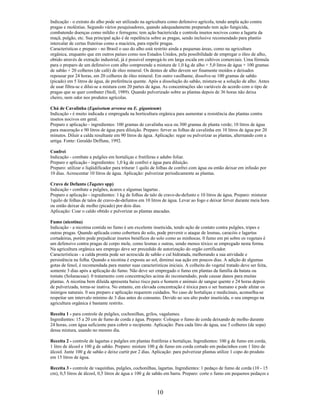 Indicação - o extrato do alho pode ser utilizado na agricultura como defensivo agrícola, tendo ampla ação contra
pragas e moléstias. Segundo vários pesquisadores, quando adequadamente preparado tem ação fungicida,
combatendo doenças como míldio e ferrugens; tem ação bactericida e controla insetos nocivos como a lagarta da
maçã, pulgão, etc. Sua principal ação é de repelência sobre as pragas, sendo inclusive recomendado para plantio
intercalar de certas fruteiras como a macieira, para repelir pragas.
Características e preparo - no Brasil o uso do alho está restrito ainda a pequenas áreas, como na agricultura
orgânica, enquanto que em outros países como nos Estados Unidos, pela possibilidade de empregar o óleo de alho,
obtido através de extração industrial, já é possivel empregá-lo em larga escala em cultivos comerciais. Uma fórmula
para o preparo de um defensivo com alho compreende a mistura de 1,0 kg de alho + 5,0 litros de água + 100 gramas
de sabão + 20 colheres (de café) de óleo mineral. Os dentes de alho devem ser finamente moídos e deixados
repousar por 24 horas, em 20 colheres de óleo mineral. Em outro vasilhame, dissolve-se 100 gramas de sabão
(picado) em 5 litros de água, de preferência quente. Após a dissolução do sabão, mistura-se a solução de alho. Antes
de usar filtra-se e dilui-se a mistura com 20 partes de água. As concentrações são variáveis de acordo com o tipo de
pragas que se quer combater (Stoll, 1989). Quando pulverizado sobre as plantas depois de 36 horas não deixa
cheiro, nem odor nos produtos agrícolas.
Chá de Cavalinha (Equisetum arvense ou E. giganteum)
Indicação - é muito indicada e empregada na horticultura orgânica para aumentar a resistência das plantas contra
insetos nocivos em geral.
Preparo e aplicação - ingredientes: 100 gramas de cavalinha seca ou 300 gramas de planta verde; 10 litros de água
para maceração e 90 litros de água para diluição. Preparo: ferver as folhas de cavalinha em 10 litros de água por 20
minutos. Diluir a calda resultante em 90 litros de água. Aplicação: regar ou pulverizar as plantas, alternando com a
urtiga. Fonte: Geraldo Deffune, 1992.
Confrei
Indicação - combate a pulgões em hortaliças e frutíferas e adubo foliar.
Preparo e aplicação - ingredientes: 1,0 kg de confrei e água para diluição.
Preparo: utilizar o liqüidificador para triturar 1 quilo de folhas de confrei com água ou então deixar em infusão por
10 dias. Acrescentar 10 litros de água. Aplicação: pulverizar periodicamente as plantas.
Cravo de Defunto (Tagetes spp)
Indicação - combate a pulgões, ácaros e algumas lagartas .
Preparo e aplicação - ingredientes: 1 kg de folhas de talo de cravo-de-defunto e 10 litros de água. Preparo: misturar
1quilo de folhas de talos de cravo-de-defuntos em 10 litros de água. Levar ao fogo e deixar ferver durante meia hora
ou então deixar de molho (picado) por dois dias.
Aplicação: Coar o caldo obtido e pulverizar as plantas atacadas.
Fumo (nicotina)
Indicação - a nicotina contida no fumo é um excelente inseticida, tendo ação de contato contra pulgões, tripes e
outras pragas. Quando aplicada como cobertura do solo, pode prevenir o ataque de lesmas, caracóis e lagartas
cortadeiras, porém pode prejudicar insetos benéficos do solo como as minhocas. 0 fumo em pó sobre os vegetais é
um defensivo contra pragas de corpo mole, como lesmas e outras, sendo menos tóxico se empregado nesta forma.
Na agricultura orgânica seu emprego deve ser precedido de autorização do orgão certificador.
Características - a calda pronta pode ser acrescida de sabão e cal hidratada, melhorando a sua atividade e
persistência na folha. Quando a nicotina é exposta ao sol, diminui sua ação em poucos dias. A adição de algumas
gotas de fenol, é recomendada para manter suas características iniciais. A colheita do vegetal tratado deve ser feita,
somente 3 dias após a aplicação do fumo. Não deve ser empregado o fumo em plantas da família da batata ou
tomate (Solanaceae). 0 tratamento com concentrações acima do recomendado, pode causar danos para muitas
plantas. A nicotina bem diluída apresenta baixo risco para o homem e animais de sangue quente e 24 horas depois
de pulverizada, torna-se inativa. No entanto, em elevada concentração é tóxica para o ser humano e pode afetar os
inimigos naturais. 0 seu preparo e aplicação requerem cuidados. No caso de hortaliças e medicinais, aconselha-se
respeitar um intervalo mínimo de 3 dias antes do consumo. Devido ao seu alto poder inseticida, o seu emprego na
agricultura orgânica é bastante restrito.
Receita 1 - para controle de pulgões, cochonilhas, grilos, vagalumes.
Ingredientes: 15 a 20 cm de fumo de corda e água. Preparo: Coloque o fumo de corda deixando de molho durante
24 horas, com água suficiente para cobrir o recipiente. Aplicação: Para cada litro de água, use 5 colheres (de sopa)
dessa mistura, usando no mesmo dia.
Receita 2 - controle de lagartas e pulgões em plantas frutíferas e hortaliças. Ingredientes: 100 g de fumo em corda,
1 litro de álcool e 100 g de sabão. Preparo: misture 100 g de fumo em corda cortado em pedacinhos com 1 litro de
álcool. Junte 100 g de sabão e deixe curtir por 2 dias. Aplicação: para pulverizar plantas utilize 1 copo do produto
em 15 litros de água.
Receita 3 - controle de vaquinhas, pulgões, cochonilhas, lagartas. Ingredientes: 1 pedaço de fumo de corda (10 - 15
cm), 0,5 litros de álcool, 0,5 litros de água e 100 g de sabão em barra. Preparo: corte o fumo em pequenos pedaços e
10
 