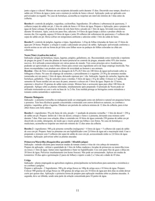 junte a água e o álcool. Misture em um recipiente deixando curtir durante 15 dias. Decorrido esse tempo, dissolva o
sabão em 10 litros de água e junte com a mistura já curtida de fumo e álcool. Aplicação: pode ser aplicado com
pulverizador ou regador. No caso de hortaliças, aconselha-se respeitar um intervalo mínimo de 3 dias antes da
colheita.
Receita 4 - controle de pulgões, vaquinhas, cochonilhas. Ingredientes: 20 colheres ( sobremesa) de querosene, 3
colheres (sopa) de sabão em pó, 1 litro de calda de fumo e 10 litros de água. Preparo e Aplicação: para o preparo da
água de fumo coloque 20 gramas de fumo de rolo bem forte e picado em 1 litro de água, fervendo essa mistura
durante 30 minutos. Após, coá-la em pano fino, adicione 3-4 litros de água limpa e utilize o produto obtido no
mesmo dia. Em seguida, aqueça 10 litros de água e junte 20 colheres (de sobremesa) de querosene e 3 colheres (de
sopa) de sabão em pó. Deixe esfriar em temperatura ambiente e adicione então 1 litro de calda de fumo.
Receita 5 - controle de pulgões, lagartas e tripes. Ingredientes: 1,0 kg de folhas trituradas de fumo em 15 litros de
água por 24 horas. Preparo: a solução é coada e adicionado um pouco de sabão. Aplicação: pulverizada conforme a
receita acima ou no solo na forma de pó feito com folhas secas ou pedaços de folhas colocadas no chão em
cobertura.
Neem (Nim) (Azadirachta indica)
Indicação: pragas de hortaliças, traças, lagartas, pulgões, gafanhotos, etc. Recomendada como inseticida e repelente
de pragas em geral. É uma das plantas de maior potencial no controle de pragas, atuando sobre 95% dos insetos
nocivos. Já é utilizada comercialmente em vários países do mundo. Tem como princípio ativo Azadiractina,
podendo ser aproveitado as suas folhas e frutos para extrair esse ingrediente ativo de largo emprego inseticida. Nas
doses recomendadas é um produto sem efeitos de toxicidade ao homem e aos animais.
Receitas - Óleo de Nim é empregado na dosagem de 0,5% (0,5 litro em 100 litros de água) pulverizado sobre as
folhagens e frutos. No caso do emprego de sementes, o procedimento é o seguinte: 25-50 g de sementes moídas
(amarradas em um pano); 1 litro de água, deixando repousar por 1 dia. Indicação: lagarta do cartucho, lagartas das
hortaliças, gafanhoto. 5 Kg de sementes secas e moídas; 5 litros de água e 10 g de sabão. Colocar os 5 quilos de
sementes de Neem moídas em um saco de pano, amarrar e colocar em 5 litros de água. Depois de 12 horas,
espremer e dissolver 10 gramas de sabão neste extrato. Misture bem e acrescente água para obter 100 litros de
preparado. Aplique sobre as plantas infestadas, imediatamente após preparado. O prensado de Neem pode ser
utilizado misturando-se com o solo na base de 1a 2 t/ha. Esta medida protege as beringelas contra minadoras e
tomates contra nematóides e septorioses.
Pimenta Malagueta
Indicação - a pimenta (vermelha ou malagueta) pode ser empregada como um defensivo natural em pequenas hortas
e pomares. Tem boa eficiência quando concentrada e misturada com outros defensivos naturais, no combate a
pulgões, vaquinhas, grilos e lagartas. Obedecer um período de carência mínima de 12 dias da colheita, para evitar
obter frutos com forte odores.
Receita 1 - ingredientes: 50 g de fumo de rolo, picado + 1 punhado de pimenta vermelha + 1 litro de álcool + 250 g
de sabão em pó. Preparo: dentro de 1 litro de álcool, coloque o fumo e a pimenta, deixando essa mistura curtir
durante 7 dias. Para usar essa solução, dilua o conteúdo em 10 litros de água contendo 250 gramas de sabão em pó
dissolvido ou então, detergente, de modo que o inseto grude nas folhas e nos frutos. No caso de hortaliças e
medicinais, aconselha-se respeitar um intervalo mínimo de 12 dias antes da colheita.
Receita 2 - ingredientes: 500 g de pimenta vermelha (malagueta) + 4 litros de água + 5 colheres (de sopa) de sabão
de coco em pó. Preparo: bater as pimentas em um liqüidificador com 2,0 litros de água até a maceração total. Coar o
preparado e misturar com 5 colheres (de sopa) de sabão de coco em pó, acrescentando então os 2,0 litros de água
restantes. Aplicação: pulverizar sobre as plantas atacadas.
Primavera/Maravilha (Bougainvillea spectabilis / Mirabilis jalapa)
Indicação - método eficiente para imunizar mudas de tomate contra o vírus do vira cabeça do tomateiro.
Preparo de aplicação - utilizar a quantidade de 1 litro de folhas maduras e lavadas de primavera ou maravilha (rosa
ou roxa) e 1 litro de água. Juntar estes ingredientes e bater no liqüidificador. Coe com pano fino de gaze e dilua em
20 litros de água. Pulverize imediatamente (em horas frescas). Não pode ser armazenado. Aplicar em mudas de
tomateiros 10 dias após a germinação (2 pares de folhas) e repetir a cada 2 a 3 dias até a idade de 45 dias.
Urtiga
Indicação - planta empregada na agricultura orgânica, prinicipalmente na horticultura para aumentar a resistência e
no combate a pulgões.
Preparo e aplicação - 2 Ingredientes: 500 g de urtiga fresca ou 100g de urtiga seca e 10 litros de água. Preparo:
Colocar 500 gramas de urtiga fresca ou 100 gramas de urtiga seca em 10 litros de água por dois dias ou então deixar
curtir por quinze dias. Aplicação: a primeira forma de preparo para aplicação imediata sobre as plantas atacadas. A
segunda, deve ser diluída, sendo uma parte da solução concentrada para 10 partes de água.
11
 