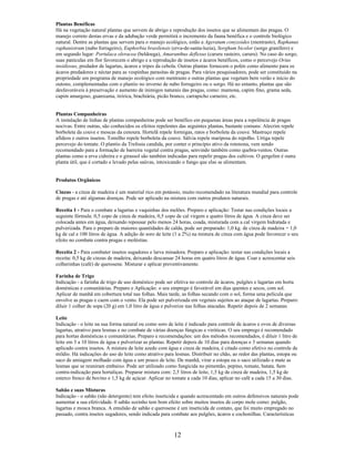 Plantas Benéficas
Há na vegetação natural plantas que servem de abrigo e reprodução dos insetos que se alimentam das pragas. O
manejo correto destas ervas e da adubação verde permitirá o incremento da fauna benéfica e o controle biológico
natural. Dentre as plantas que servem para o manejo ecológico, estão a Ageratum conyzoides (mentrasto), Raphanus
raphanistrum (nabo forrageiro), Euphorbia brasilensis (erva-de-santa-luzia), Sorghum bicolor (sorgo granífero) e
em segundo lugar: Portulaca oleracea (beldoega), Amaranthus deflexus (caruru rasteiro, caruru). No caso do sorgo,
suas panículas em flor favorecem o abrigo e a reprodução de insetos e ácaros benéficos, como o percevejo Orius
insidiosus, predador de lagartas, ácaros e tripes da cebola. Outras plantas fornecem o polén como alimento para os
ácaros predadores e néctar para as vespinhas parasitas de pragas. Para vários pesquisadores, pode ser constituido na
propriedade um programa de manejo ecológico com mentrasto e outras plantas que vegetam bem verão e início do
outono, complementadas com o plantio no inverno de nabo forrageiro ou o sorgo. Há no entanto, plantas que são
desfavoráveis à preservação e aumento de inimigos naturais das pragas, como: mamona, capim fino, grama seda,
capim amargoso, guanxuma, tiririca, brachiária, picão branco, carrapicho carneiro, etc.
Plantas Companheiras
A instalação de linhas de plantas companheiras pode ser benéfico em pequenas áreas para a repelência de pragas
nocivas. Entre outras, são conhecidos os efeitos repelentes das seguintes plantas, bastante comuns: Alecrim repele
borboleta da couve e moscas da cenoura. Hortelã repele formigas, ratos e borboleta da couve. Mastruço repele
afídeos e outros insetos. Tomilho repele borboleta da couve. Sálvia repele mariposa do repolho. Urtiga repele
percevejo do tomate. O plantio da Trefosia candida, por conter o princípio ativo da rotenona, vem sendo
recomendado para a formação de barreira vegetal contra pragas, senvindo também como quebra-ventos. Outras
plantas como a erva cidreira e o girassol são também indicadas para repelir pragas dos cultivos. O gergelim é outra
planta útil, que é cortado e levado pelas saúvas, intoxicando o fungo que elas se alimentam.
Produtos Orgânicos
Cinzas - a cinza de madeira é um material rico em potássio, muito recomendado na literatura mundial para controle
de pragas e até algumas doenças. Pode ser aplicado na mistura com outros produtos naturais.
Receita 1 - Para o combate a lagartas e vaquinhas dos melões. Preparo e aplicação: Testar nas condições locais a
seguinte fórmula: 0,5 copo de cinza de madeira, 0,5 copo de cal virgem e quatro litros de água. A cinza deve ser
colocada antes em água, deixando repousar pelo menos 24 horas, coada, misturada com a cal virgem hidratada e
pulverizada. Para o preparo de maiores quantidades de calda, pode ser preparado: 1,0 kg. de cinza de madeira + 1,0
kg de cal e 100 litros de água. A adição de soro de leite (1 a 2%) na mistura de cinza com água pode favorecer o seu
efeito no combate contra pragas e moléstias.
Receita 2 - Para combater insetos sugadores e larva minadora. Preparo e aplicação: testar nas condições locais a
receita: 0,5 kg de cinzas de madeira, deixando descansar 24 horas em quatro litros de água. Coar e acrescentar seis
colherinhas (café) de querosene. Misturar e aplicar preventivamente.
Farinha de Trigo
Indicação - a farinha de trigo de uso doméstico pode ser efetiva no controle de ácaros, pulgões e lagartas em horta
domésticas e comunitárias. Preparo e Aplicação: o seu emprego é favorável em dias quentes e secos, com sol.
Aplicar de manhã em cobertura total nas folhas. Mais tarde, as folhas secando com o sol, forma uma película que
envolve as pragas e caem com o vento. Ela pode ser pulverizada em vegetais sujeitos ao ataque de lagartas. Preparo:
diluir 1 colher de sopa (20 g) em 1,0 litro de água e pulverize nas folhas atacadas. Repetir depois de 2 semanas
Leite
Indicação - o leite na sua forma natural ou como soro de leite é indicado para controle de ácaros e ovos de diversas
lagartas, atrativo para lesmas e no combate de várias doenças fúngicas e viróticas. O seu emprego é recomendado
para hortas domésticas e comunitárias. Preparo e recomendações: um dos métodos recomendados, é diluir 1 litro de
leite em 3 a 10 litros de água e pulverizar as plantas. Repetir depois de 10 dias para doenças e 3 semanas quando
aplicado contra insetos. A mistura de leite azedo com água e cinza de madeira, é citado como efetivo no controle de
míldio. Há indicações do uso do leite como atrativo para lesmas. Distribuir no chão, ao redor das plantas, estopa ou
saco de amiagem molhado com água e um pouco de leite. De manhã, virar a estopa ou o saco utilizado e mate as
lesmas que se reuniram embaixo. Pode ser utilizado como fungicida no pimentão, pepino, tomate, batata. Sem
contra-indicação para hortaliças. Preparar mistura com: 2,5 litros de leite, 1,5 kg de cinza de madeira, 1,5 kg de
esterco fresco de bovino e 1,5 kg de açúcar. Aplicar no tomate a cada 10 dias, aplicar no café a cada 15 a 30 dias.
Sabão e suas Misturas
Indicação - o sabão (não detergente) tem efeito inseticida e quando acrescentado em outros defensivos naturais pode
aumentar a sua efetividade. 0 sabão sozinho tem bom efeito sobre muitos insetos de corpo mole como: pulgão,
lagartas e mosca branca. A emulsão de sabão e querosene é um inseticida de contato, que foi muito empregado no
passado, contra insetos sugadores, sendo indicada para combate aos pulgões, ácaros e cochonilhas. Características
12
 