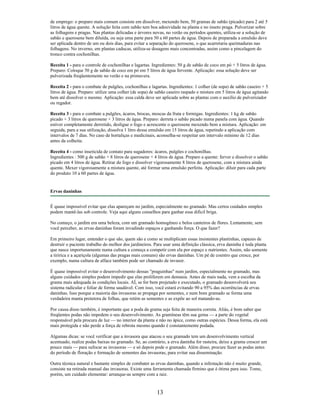 de emprego: o preparo mais comum consiste em dissolver, mexendo bem, 50 gramas de sabão (picado) para 2 até 5
litros de água quente. A solução feita com sabão tem boa adesividade na planta e no inseto praga. Pulverizar sobre
as folhagens e pragas. Nas plantas delicadas e árvores novas, no verão ou períodos quentes, utiliza-se a solução de
sabão e querosene bem diluída, ou seja uma parte para 50 a 60 partes de água. Depois de preparada a emulsão deve
ser aplicada dentro de um ou dois dias, para evitar a separação do querosene, o que acarretaria queimaduras nas
folhagens. No inverno, em plantas caducas, utiliza-se dosagens mais concentradas, assim como a pincelagem do
tronco contra cochonilhas.
Receita 1 - para o controle de cochonilhas e lagartas. Ingredientes: 50 g de sabão de coco em pó + 5 litros de água.
Preparo: Coloque 50 g de sabão de coco em pó em 5 litros de água fervente. Aplicação: essa solução deve ser
pulverizada freqüentemente no verão e na primavera.
Receita 2 - para o combate de pulgões, cochonilhas e lagartas. Ingredientes: 1 colher (de sopa) de sabão caseiro + 5
litros de água. Preparo: utilize uma colher (de sopa) de sabão caseiro raspado e misture em 5 litros de água agitando
bem até dissolver o mesmo. Aplicação: essa calda deve ser aplicada sobre as plantas com o auxílio de pulverizador
ou regador.
Receita 3 - para o combate a pulgões, ácaros, brocas, moscas da fruta e formigas. Ingredientes: 1 kg de sabão
picado + 3 litros de querosene + 3 litros de água. Preparo: derreta o sabão picado numa panela com água. Quando
estiver completamente derretido, desligue o fogo e acrescente o querosene mexendo bem a mistura. Aplicação: em
seguida, para a sua utilização, dissolva 1 litro dessa emulsão em 15 litros de água, repetindo a aplicação com
intervalos de 7 dias. No caso de hortaliças e medicinais, aconselha-se respeitar um intervalo mínimo de 12 dias
antes da colheita.
Receita 4 - como inseticida de contato para sugadores: ácaros, pulgões e cochonilhas.
Ingredientes : 500 g de sabão + 8 litros de querosene + 4 litros de água. Preparo a quente: ferver e dissolver o sabão
picado em 4 litros de água. Retirar do fogo e dissolver vigorosamente 8 litros de querosene, com a mistura ainda
quente. Mexer vigorosamente a mistura quente, até formar uma emulsão perfeita. Aplicação: diluir para cada parte
do produto 10 a 60 partes de água.
Ervas daninhas
É quase impossível evitar que elas apareçam no jardim, especialmente no gramado. Mas certos cuidados simples
podem mantê-las sob controle. Veja aqui alguns conselhos para ganhar essa difícil briga.
No começo, o jardim era uma beleza, com um gramado homogêneo e belos canteiros de flores. Lentamente, sem
você perceber, as ervas daninhas foram invadindo espaços e ganhando força. O que fazer?
Em primeiro lugar, entender o que são, quem são e como se multiplicam essas insistentes plantinhas, capazes de
destruir o paciente trabalho do melhor dos jardineiros. Para usar uma definição clássica, erva daninha é toda planta
que nasce importunamente numa cultura e começa a competir com ela por espaço e nutrientes. Assim, não somente
a tiririca e a açariçola (algumas das pragas mais comuns) são ervas daninhas. Um pé de coentro que cresce, por
exemplo, numa cultura de alface também pode ser chamado de invasor.
É quase impossível evitar o desenvolvimento dessas "praguinhas" num jardim, especialmente no gramado, mas
alguns cuidados simples podem impedir que elas proliferem em demasia. Antes de mais nada, vem a escolha da
grama mais adequada às condições locais. AÍ, se for bem projetado e executado, o gramado desenvolverá seu
sistema radicular e foliar de forma saudável. Com isso, você estará evitando 90 a 95% das ocorrências de ervas
daninhas. Isso porque a maioria das invasoras se propaga por sementes, e num bom gramado se forma uma
verdadeira manta protetora de folhas, que retém as sementes e as expõe ao sol matando-as.
Por causa disso também, é importante que a poda da grama seja feita de maneira correta. Aliás, é bom saber que
freqüentes podas não impedem o seu desenvolvimento. As gramíneas têm sua gema — a parte do vegetal
responsável pela procura de luz — no interior da planta e não no ápice, como outras espécies. Dessa forma, ela está
mais protegida e não perde a força de rebrota mesmo quando é constantemente podada.
Algumas dicas: se você verificar que a invasora que atacou o seu gramado tem um desenvolvimento vertical
acentuado, realize podas baixas no gramado. Se, ao contrário, a erva daninha for rasteira, deixe a grama crescer um
pouco mais — para sufocar as invasoras — e só depois pode o gramado. Além disso, procure fazer as podas antes
do período de floração e formação de sementes das invasoras, para evitar sua disseminação.
Outra técnica natural e bastante simples de combater as ervas daninhas, quando a infestação não é muito grande,
consiste na retirada manual das invasoras. Existe uma ferramenta chamada firmino que é ótima para isso. Tome,
porém, um cuidado elementar: arranque-as sempre com a raiz.
13
 