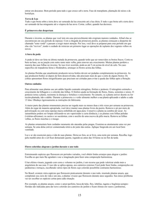 entrar em descanso. Bom período para tudo o que cresce sob a terra. Fase de transplante, plantação de raízes e de
hortaliças.
Terra & Lua
Tudo o que brota sobre a terra deve ser semeado da lua crescente até a lua cheia. E tudo o que brota sob a terra deve
ser semeado da lua minguante até a véspera da lua nova. Cortar, colher, quando lua decresce.
É primavera elas despertam
Durante o inverno, as plantas que você tem em casa provavelmente não exigiram maiores cuidados. Afinal elas se
encontravam em seu período de repouso. Com a chegada da primavera porém, as plantas começam a despertar do
chamado "sono verde” e passam a exigir maior atenção. Por isso, você deve se preparar para esse período em que
elas vão “reviver”, tendo o cuidado de reiniciar em primeiro lugar as operações de replante dos vegetais velhos ou
novos.
A hora da poda
A poda só deve ser feita na última metade da primavera, quando terão que ser removidos os brotos fracos. Corte-os
bem na base, ou na junção com outro ramo mais velho, para renovar seu crescimento. Muitas plantas perdem a
maioria das suas folhas no inverno. Se isso tiver ocorrido, pode-as até 5 cm acima do nível do solo. No caso
específico de trepadeiras heras e filodendros, arranque os brotos acima das folhas.
As plantas floridas que anualmente produzem novos botões devem ser podadas completamente na primavera. As
que produzem botões só depois de bem desenvolvidas, não precisam mais do que o corte de alguns brotos. Os
coléus apresentam flores insignificantes que precisam ser cortadas para evitar a queda das folhas após a floração.
Outros cuidados
Para alimentar suas plantas use um adubo líquido contendo nitrogênio, fósforo e potássio. O nitrogênio estimula o
crescimento da folhagem e o colorido das folhas. O fósforo ajuda na formação de flores, frutos, sementes e raízes. O
potássio torna a planta, resistente às doenças e fortalece o crescimento. No entanto, se a planta estiver doente ou for
recém-plantada, não a adube. Durante a primavera e o verão alimente melhor a sua planta aplicando o adubo a cada
15 dias. Obedeça rigorosamente as instruções do fabricante.
A maior parte das plantas ornamentais precisa ser regada mais ou menos duas a três vezes por semana na primavera.
Além do regar de maneira apropriada, você deve manter suas plantas livres da poeira. Remova o pó por meio de
pulverização ou com uma esponja macia embebida em água pura. Conserve a planta na sombra até secar. As
samambaias podem ser limpas utilizando-se um vaporizador a curta distância, e as plantas com folhas peludas
(violetas-africanas), os cactos e as suculentas, com o auxilio do uma escova de pêlo macia. Remova as folhas
velhas, as flores murchas e o musgo.
As plantas ornamentais bem cuidadas raramente são atacadas pelas pragas. Examine-as atentamente uma vez por
semana. Se uma delas estiver contaminada retire-a de junto das outras. Aplique fungicida em um local bem
ventilado.
Luz e ar são essenciais para a vida de suas plantas. Deixe-as fora, ao ar livre, uma noite por semana. Recolha, logo
pela manhã antes do o sol ficar demasiado quente, regando-as antes das 10 horas ou no fim da tarde.
Flores coloridas alegram o jardim durante o ano todo
Entremeando espécies que florescem em períodos variados, você obtém lindos arranjos para alegrar o jardim:
Escolha as que mais lhe agradam e use a imaginação para fazer uma composição harmoniosa.
Criar efeitos visuais, jogando com cores e volumes no jardim, é um recurso que pode valorizar ainda mais a
arquitetura de sua casa. E isso não se aplica apenas, aos canteiros externos Você pode fazer lindas, composições em
jardineiras e terraços, escolhendo vários tipos de flores cujo colorido possibilite contrastes harmonioso.
No Brasil, existem vária espécies que florescem praticamente durante o ano todo, reunindo plantas anuais, que
completam seu cicio de vida e um ano, e plantas vivazes que florescem durante anos seguidos. Seu único problema
vai ser escolher as espécies certas para cada situação.
Por exemplo, as plantas anuais, como o amor-perfeito, boca-de-leão, flox, lobélias, tagetes e begônias-sempre-
floridas são indicadas para dar novo colorido aos canteiros do jardim e ficam ótimas em vasos e jardineiras,
15
 