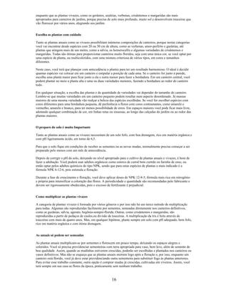 enquanto que as plantas vivazes, como os gerânios, azaléias, verbenas, crisântemos e margaridas são mais
apropriados para canteiros de jardins, porque precisa de solo mais profundo, muito sol e desenvolvem touceiras que
vão florescer por vários anos, alegrando seu jardim.
Escolha as plantas com cuidado
Tanto as plantas anuais como as vivazes possibilitam inúmeras composições de canteiros, porque nestas categorias
você vai encontrar desde espécies com 20 ou 30 cm de altura, como as verbenas, amor-perfeito e gazânias, até
plantas que atingem mais de um metro, como a sálvia, os hemerocallis e algumas variedades de crisântemos e
margaridas. Todas são ótimas para proporcionar canteiros muito floridos, seja com uma única cor, se você optar por
uma espécie de planta, ou multicoloridos, com uma mistura criteriosa de vários tipos, em cores e tamanhos
diferentes.
Neste caso, você terá que planejar com antecedência o plantio para ter um resultado harmonioso. O ideal é decidir
quantas espécies vai colocar em um canteiro e estipular a posição de cada uma. Se o canteiro for junto à parede,
escolha uma planta maior para ficar junto a ela e outra menor para fazer a bordadura. Em um canteiro central, você
poderá plantar no meio a planta alta e uma ou duas variedades menores, fazendo a bordadura ao redor do canteiro
todo.
Em qualquer situação, a escolha das plantas e da quantidade de variedades vai depender do tamanho do canteiro.
Lembre-se que muitas variedades em um canteiro pequeno podem resultar num aspecto desordenado. Já massas
maiores de uma mesma variedade vão realçar a beleza das espécies escolhidas. Se você for escolher espécies com
cores diferentes para uma bordadura pequena, dê preferência a flores com cores contrastantes, como amarelo e
vermelho, amarelo e branco, para ter menos possibilidade de erros. Em espaços maiores você pode ficar mais livre,
adotando qualquer combinação de cor, em linhas retas ou sinuosas, ao longo das calçadas do jardim ou ao redor das
plantas maiores.
O preparo do solo é muito Importante
Tanto as plantas anuais como as vivazes necessitam de um solo fofo, com boa drenagem, rico em matéria orgânica e
com pH ligeiramente ácido, em torno de 6,5.
Para que o solo fique em condições de receber as sementes ou as novas mudas, normalmente precisa começar a ser
preparado pelo menos com um mês de antecedência.
Depois de corrigir o pH do solo, deixando no nível apropriado para o cultivo de plantas anuais e vivazes, é hora de
fazer a adubação. Você poderá usar adubos orgânicos como esterco de curral bem curtido ou farinha de osso, ou
então optar pelos adubos químicos do tipo NPK, sendo que para estas espécies de plantas o mais indicado é a
fórmula NPK 6-12-6, pois estimula a floração.
Durante a fase de crescimento e floração, você deve aplicar doses de NPK 12-8-5, fórmula mais rica em nitrogênio
e própria para intensificar a coloração das flores. A periodicidade e quantidade são recomendadas pelo fabricante e
devem ser rigorosamente obedecidas, pois o excesso de fertilizante é prejudicial.
Como multiplicar as plantas vivazes
A categoria de plantas vivazes é formada por vários gêneros e por isso não há um único método de multiplicação
para todas. Algumas são reproduzidas facilmente por sementes, semeadas diretamente nos canteiros definitivos,
como as gazânias, sálvia, agerato, begônia-sempre-florida. Outras, como crisântemos e margaridas, são
reproduzidas a partir de pedaços de caules,ou divisão de touceiras. A multiplicação da íris é feita através de
touceiras com mais de quatro anos. Mas, em qualquer hipótese, plante sempre em solo com pH adequado, bem fofo,
rico em matéria orgânica e com ótima drenagem.
As anuais só podem ser semeadas
As plantas anuais multiplicam-se por sementes e florescem em pouco tempo, deixando os espaços alegres e
coloridos. Você só precisa providenciar sementeiras com terra apropriada para vaso, bem leve, além de semente de
boa qualidade. Assim, quando as mudinhas estiverem crescidas, poderão ser escolhidas e plantadas nos canteiros ou
vasos definitivos. Mas não se esqueça que as plantas anuais morrem logo após a floração e, por isso, enquanto um
canteiro está florido, você já deve estar providenciando outra sementeira para substituir fogo às plantas anteriores.
Para evitar esse trabalho constante, outra opção é comprar mudas já crescidas, cultivadas em viveiros. Assim, você
terá sempre em sua casa as flores da época, praticamente sem nenhum trabalho.
16
 