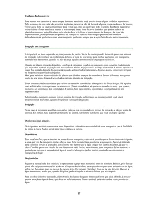Cuidados Indispensáveis
Para manter seus canteiros e vasos sempre bonitos e saudáveis, você precisa tomar alguns cuidados importantes.
Pelo a menos, dia sim e dia não, examine as plantas para ver se não há focos de alguma praga ou doença. Se houver,
retire logo a folha ou caule contaminado para evitar que o mal se alastre por todo o jardim. Também é necessário
retirar folhas e flores murchas e manter o solo sempre limpo, livre de ervas daninhas que podem sufocar as
plantinhas menores, pois dificultam a circulação do ar e facilitam o aparecimento de doenças. As regas são
imprescindíveis, principalmente no período de floração As espécies mais frágeis precisam ser molhadas
delicadamente, de preferência com uma mangueira perfurada, sempre que a superfície do solo estiver ressecada.
Irrigação em Paisagismo
A irrigação é um item esquecido no planejamento do jardim. Se ele for muito grande, deixar de prever um sistema
de irrigação pode implicar na perda futura de horas e horas do seu tempo para molhar as plantas com mangueira,
sem falar nos transtornos, quando ela não alcança aqueles cantinhos mais longínquos ou difíceis.
Quando se fala em irrigação de jardim, vem logo à cabeça um regador ou mangueira com esguicho. Nada impede
que as plantas recebam a água por um desses meios. Porém, haja paciência e tempo disponível. E mesmo existindo a
maior boa vontade da parte de quem está regando, estes métodos tradicionais, digamos assim, nem sempre irrigam
na freqüência e quantidade adequadas.
Mas, para satisfazer as necessidades de plantas que dividem espaços de tamanhos e formas diferentes, sem gastar
muito do seu tempo, foram desenvolvidos métodos distintos de irrigação.
Esses sistemas contêm acessórios que variam em tamanho, constância e abrangência do fluxo de água. Há aqueles
mais sofisticados, com aspersores escamoteáveis (ficam escondidos e só aparecem quando em uso) e que podem,
inclusive, ser controlados por computador. E outros, bem mais simples, encontrados com facilidade até em
supermercados.
Substituindo a mangueira comum por um sistema de irrigação subterrâneo, ou mesmo portátil você estará
proporcionando às plantas, água na freqüência e dosagem adequadas.
Irrigação
Neste caso, é importante escolher os modelos pela sua real necessidade em termos de irrigação, e não por conta da
estética. Em síntese, tudo depende do tamanho do jardim, e do tempo e dinheiro que você se dispõe a gastar.
Os sistemas mais simples
Os irrigadores portáteis resumem-se num dispositivo colocado na extremidade de uma mangueira, com a finalidade
de imitar a chuva. Podem ser de dois tipos: estáticos e móveis.
Os estáticos
Tem uma base fixa, que se encaixa na ponta de uma mangueira, e devido à pressão que se forma dentro do irrigador,
a água que vem da mangueira imita a chuva, mais forte ou mais fraca, conforme a regulagem. Apesar de indicado
para canteiros floridos e gramados, este sistema não permite que a água chegue nos cantos do jardim, já que “a
chuva” molha apenas um círculo de uns 4 metros de raio. Porém, naturalmente, com um pouco de boa vontade, e
gastando-se mais que o necessário de água é possível abranger o jardim inteiro, mudando sucessivamente a
mangueira de lugar.
Os giratórios
Seguem a mesma linha dos estáticos, e representam o grupo mais numeroso entre os portáteis. Práticos, pelo fato de
quase não exigirem manutenção, a não ser a limpeza dos furinhos, para que não entupam com as impurezas da água,
todos eles funcionam mais ou menos do mesmo jeito. Os injetores (furinhos) fixos ou de jato dirigido, liberam a
água suavemente, sendo que, quando dirigidos, pode-se regular o alcance da área que será regada.
Para escolher o modelo adequado, além do raio de alcance da água e intensidade com que ela é liberada, é preciso
prestar atenção no tipo de base, que deve ser suficientemente firme e estável, para não tombar com a pressão da
água.
17
 