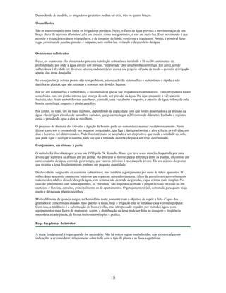 Dependendo do modelo, os irrigadores giratórios podem ter dois, três ou quatro braços.
Os oscilantes
São os mais versáteis entre todos os irrigadores portáteis. Neles, o fluxo de água provoca a movimentação de um
braço cheio de injetores (furinhos),não em círculo, como nos giratórios, e sim em meia-lua. Esse movimento é que
permite a irrigação em áreas retangulares, e de tamanho definido, conforme a regulagem. Assim, é possível fazer
regas próximas de janelas, paredes e calçadas, sem molhá-las, evitando o desperdício de água.
Os sistemas sofisticados
Neles, os aspersores são alimentados por uma tubulação subterrânea instalada a 20 ou 30 centímetros de
profundidade, por onde a água circula sob pressão, “empurrada” por uma bomba centrífuga. Em geral, a rede
subterrânea é dividida em diversos setores, cada um deles com a sua própria válvula, de modo a permitir a irrigação
apenas das áreas desejadas.
Se o seu jardim já estiver pronto não tem problema, a instalação do sistema fixo e subterrâneo é rápida e não
danifica as plantas, que são retiradas e repostas nos devidos lugares.
Por ser um sistema fixo e subterrâneo, é recomendável que se use irrigadores escamoteáveis. Estes irrigadores foram
concebidos com um pistão interno que emerge do solo sob pressão da água. Ou seja: enquanto a válvula está
fechada, eles ficam embutidos nas suas bases, contudo, uma vez aberto o registro, a pressão da água, reforçada pela
bomba centrífuga, empurra o pistão para fora.
Por conter, no topo, um ou mais injetores, dependendo da capacidade com que foram desenhados e da pressão da
água, eles irrigam círculos de tamanhos variados, que podem chegar a 20 metros de diâmetro. Fechado o registro,
cessa a pressão da água e eles se recolhem.
O processo de abertura das válvulas e ligação da bomba pode ser comandado manual ou eletronicamente. Neste
último caso, sob o comando de um pequeno computador, que liga e desliga a bomba, e abre e fecha as válvulas, em
dias e horários pré-determinados. Pode fazer até mais, se acoplado a um dispositivo que mede a umidade do solo,
que pode ligar e desligar o sistema, toda vez que a umidade da terra chegue a um nível determinado.
Gotejamento, um sistema à parte
O método foi descoberto por acaso em 1930 pelo Dr. Symcha Blass, que teve a sua atenção despertada por uma
árvore que superava as demais em um pomar. Ao procurar o motivo para a diferença entre as plantas, encontrou um
cano condutor de água, corroído pelo tempo, que vazava próximo à raiz daquela árvore. Ela era a única do pomar
que recebia a água freqüentemente, embora em pequena quantidade.
Da descoberta surgiu não só o sistema subterrâneo, mas também o gotejamento por meio de tubos aparentes. O
subterrâneo apresenta canos com injetores que regam as raízes diretamente. Além de permitir um aproveitamento
máximo dos adubos dissolvidos pela água, este sistema não depende de pressão, o que o toma mais simples. No
caso do gotejamento com tubos aparentes, os “furinhos” são dispostos de modo a pingar de vaso em vaso ou em
canteiros e floreiras estreitas, principalmente os de apartamentos. O gotejamento é útil, sobretudo para quem viaja
muito e deixa suas plantas sozinhas.
Muito diferente de quando surgiu, no hemisfério norte, somente com o objetivo de suprir a falta d’água dos
gramados e canteiros das cidades mais quentes e secas, hoje a irrigação está se tomando cada vez mais popular.
Com isso, a tendência é a substituição do bom e velho, mas ultrapassado regador, por métodos ágeis, com
equipamentos mais fáceis de manusear. Assim, a distribuição da água pode ser feita na dosagem e freqüência
necessária a cada planta, de forma muito mais simples e prática.
Rega das plantas de interior
A regra fundamental é regar quando for necessário. Não há outras regras estabelecidas, mas existem algumas
indicações a se considerar, relacionadas sobre tudo com o tipo de planta e as fases vegetativas.
18
 