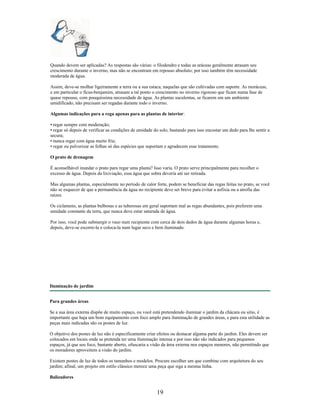 Quando devem ser aplicadas? As respostas são várias: o filodendro e todas as aráceas geralmente atrasam seu
crescimento durante o inverno, mas não se encontram em repouso absoluto; por isso também têm necessidade
moderada de água.
Assim, deve-se molhar ligeiramente a terra ou a sua estaca, naquelas que são cultivadas com suporte. As moráceas,
e em particular o fícus-benjamim, atrasam a tal ponto o crescimento no inverno rigoroso que ficam numa fase de
quase repouso, com pouquíssima necessidade de água. As plantas suculentas, se ficarem em um ambiente
umidificado, não precisam ser regadas durante todo o inverno.
Algumas indicações para a rega apenas para as plantas de interior:
• regar sempre com moderação;
• regar só depois de verificar as condições de umidade do solo, bastando para isso encostar um dedo para lhe sentir a
secura;
• nunca regar com água muito fria;
• regar ou pulverizar as folhas só das espécies que suportam e agradecem esse tratamento.
O prato de drenagem
É aconselhável inundar o prato para regar uma planta? Isso varia. O prato serve principalmente para recolher o
excesso de água. Depois da lixiviação, essa água que sobra deveria até ser retirada.
Mas algumas plantas, especialmente no período de calor forte, podem se beneficiar das regas feitas no prato, se você
não se esquecer de que a permanência da água no recipiente deve ser breve para evitar a asfixia ou a atrofia das
raízes.
Os ciclamens, as plantas bulbosas e as tuberosas em geral suportam mal as regas abundantes, pois preferem uma
umidade constante da terra, que nunca deve estar saturada de água.
Por isso, você pode submergir o vaso num recipiente com cerca de dois dedos de água durante algumas horas e,
depois, deve-se escorre-la e coloca-la num lugar seco e bem iluminado.
Iluminação de jardim
Para grandes áreas
Se a sua área externa dispõe de muito espaço, ou você está pretendendo iluminar o jardim da chácara ou sitio, é
importante que haja um bom equipamento com foco amplo para iluminação de grandes áreas, e para esta utilidade as
peças mais indicadas são os postes de luz.
O objetivo dos postes de luz não é especificamente criar efeitos ou destacar alguma parte do jardim. Eles devem ser
colocados em locais onde se pretenda ter uma iluminação intensa e por isso não são indicados para pequenos
espaços, já que seu foco, bastante aberto, ofuscaria a visão da área externa nos espaços menores, não permitindo que
os moradores aproveitem a visão do jardim.
Existem postes de luz de todos os tamanhos e modelos. Procure escolher um que combine com arquitetura do seu
jardim; afinal, um projeto em estilo clássico merece uma peça que siga a mesma linha.
Balizadores
19
 