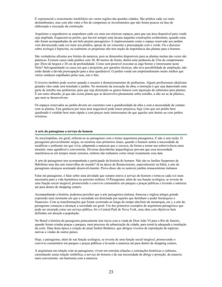 É exponencial o crescimento imobiliário em varias regiões das grandes cidades. São prédios cada vez mais
deslumbrantes, mas com alto valor a fim de compensar os investimentos que não foram poucos na fase de
elaboração e execução da construção.
Arquitetos e engenheiros se empenham cada vez mais em otimizar espaços, para que sua área disponível para venda
seja ampliada. Esquecem-se porém, que haverá sempre uma lacuna naquelas construções exuberantes, quando estas
não foram acompanhadas de um belo projeto paisagístico. E impressionante como o espaço reservado aos jardins
vem decrescendo cada vez mais nos prédios, apesar de ser crescente a preocupação com o verde. Ou o discurso
sobre ecologia é hipócrita, ou realmente os projetistas não tem noção da importância das plantas para o homem.
São verdadeiras afrontas aos limites da natureza, pois as dimensões disponíveis para as plantas muitas das vezes são
patéticas. Existem casos onde prédios com 30, 40 metros de frente, detém uma jardineira de 25m de comprimento
por 20cm de largura e 20 cm de profundidade. Como será possível executar-se algo bonito e interessante neste
filete? Salvaguardando os casos em que o projetista, por questões técnicas, não teve possibilidade de ampliação, não
estão dando a devida preocupação para a área ajardinável. O jardim vende um empreendimento muito melhor que
vários outdoors espalhados pelas ruas, isto é fato.
O inverso também pode ocorrer quando o assunto é dimensionamento de jardineiras. Alguns profissionais idealizam
grandes vãos onde será instalado o jardim. No momento da execução da obra, a instrução é que seja depositado uma
parte de entulho nas jardineiras, para que seja diminuído os gastos futuros com aquisição de substratos para plantas.
È um outro absurdo, já que não existe planta que se desenvolva plenamente sobre entulho, a não ser as de plástico,
que nem se desenvolvem.
Os espaços reservados ao jardim devem ser coerentes com a grandiosidade da obra e com a necessidade de contato
com as plantas. Esta ganância por mais área negociável pode trazer prejuízos, haja visto que um prédio bem
ajardinado é vendido bem mais rápido e com preços mais interessantes do que aqueles sem ânimo ou com jardins
irrisórios.
A arte do paisagismo a serviço do homem
As enciclopédias, em geral, referem-se ao paisagismo com o termo arquitetura paisagística. E não é sem razão. O
paisagismo provavelmente surgiu, ou mostrou seus primeiros sinais, quando o homem sentiu a necessidade de
modificar o ambiente em que vivia, adaptando a natureza que o cercava, de forma a tornar sua sobrevivência mais
atraente; mais agradável e conveniente. Diversas descobertas arqueológicas provam que essa necessidade
manifestou-se em tempos muito remotos, embora não tenhamos como situar exatamente essa data.
A arte do paisagismo tem acompanhado e participado da história do homem. Não são os Jardins Suspensos da
Babilônia uma das sete maravilhas do mundo? Já na época do Renascimento, especialmente na Itália, a arte do
paisagismo alcançou acentuado desenvolvimento. Prova disso são os notáveis jardins renascentistas italianos.
Falar em paisagismo, é falar sobre uma atividade que sempre esteve à serviço do homem e torna-se cada vez mais
necessária para a vida harmônica no próximo milênio. O Paisagismo, além de sua função ecológica, se reveste de
uma função social inegável, promovendo o convívio comunitário em parques e praças públicas e levando a natureza
até para dentro de shopping centers.
Acompanhando a história, podemos perceber que a arte paisagística italiana, francesa e inglesa atingiu grande
expressão num momento em que a sociedade era dominada por aqueles que detinham o poder hierárquico e
financeiro. Com as transformações que foram ocorrendo ao longo do tempo (declínio da monarquia, etc.), a arte do
paisagismo começou a alcançar a sociedade em geral. Um dos primeiros exemplos de arquitetura paisagístico que
pode ser encarada como um serviço público, foi o Central Park de Nova York, uma obra com objetivos bem
definidos em direção a população.
No Brasil a história do paisagismo praticamente tem inicio com a vinda de Dom João VI para o Rio de Janeiro,
quando foram criadas praças e parques, num processo de urbanização da cidade, para torná-la adequada a instalação
da corte. Data desta época a criação do atual Jardim Botânico, que abrigou viveiros de reprodução de espécies
nativas e vindas de outros países.
Hoje, o paisagismo, além de sua função ecológica, se reveste de uma função social inegável, promovendo o
convívio comunitário em parques e praças públicas e levando a natureza até para dentro de shopping centers.
A arquitetura em relação com ao paisagismo, vivem em estreitas relações e conotações históricas e culturais,
caminhando numa relação simbólica, a serviço do homem e de sua necessidade de abrigo e proteção, da maneira
mais conveniente: em harmonia com a natureza.
23
 