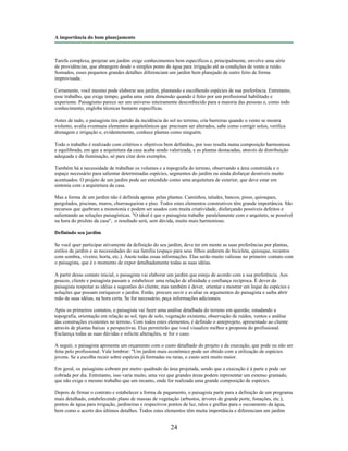 A importância do bom planejamento
Tarefa complexa, projetar um jardim exige conhecimentos bem específicos e, principalmente, envolve uma série
de providências, que abrangem desde o simples ponto de água para irrigação até as condições de vento e ruído.
Somados, esses pequenos grandes detalhes diferenciam um jardim bem planejado de outro feito de forma
improvisada.
Certamente, você mesmo pode elaborar seu jardim, plantando e escolhendo espécies de sua preferência. Entretanto,
esse trabalho, que exige tempo, ganha uma outra dimensão quando é feito por um profissional habilitado e
experiente. Paisagismo parece ser um universo inteiramente desconhecido para a maioria das pessoas e, como todo
conhecimento, engloba técnicas bastante específicas.
Antes de tudo, o paisagista tira partido da incidência do sol no terreno, cria barreiras quando o vento se mostra
violento, avalia eventuais elementos arquitetônicos que precisam ser alterados, sabe como corrigir solos, verifica
drenagem e irrigação e, evidentemente, conhece plantas como ninguém.
Todo o trabalho é realizado com critérios e objetivos bem definidos, por isso resulta numa composição harmoniosa
e equilibrada, em que a arquitetura da casa acaba sendo valorizada, e as plantas destacadas, através da distribuição
adequada e da iluminação, só para citar dois exemplos.
Também há a necessidade de trabalhar os volumes e a topografia do terreno, observando a área construída e o
espaço necessário para salientar determinadas espécies, segmentos do jardim ou ainda disfarçar desníveis muito
acentuados. O projeto de um jardim pode ser entendido como uma arquitetura de exterior, que deve estar em
sintonia com a arquitetura da casa.
Mas a forma de um jardim não é definida apenas pelas plantas. Caminhos, taludes, bancos, pisos, quiosques,
pergolados, piscinas, muros, churrasqueiras e piso. Todos estes elementos construtivos têm grande importância. São
recursos que quebram a monotonia e podem ser usados com muita criatividade, disfarçando possíveis defeitos e
salientando as soluções paisagísticas. "O ideal é que o paisagista trabalhe paralelamente com o arquiteto, se possível
na hora do proJeto da casa", o resultado será, sem dúvida, muito mais harmonioso.
Definindo seu jardim
Se você quer participar ativamente da definição do seu jardim, deve ter em mente as suas preferências por plantas,
estilos de jardim e as necessidades de sua família (espaço para seus filhos andarem de bicicleta, quiosque, recantos
com sombra, viveiro, horta, etc.). Anote todas essas informações. Elas serão muito valiosas no primeiro contato com
o paisagista, que é o momento de expor detalhadamente todas as suas idéias.
A partir desse contato inicial, o paisagista vai elaborar um jardim que esteja de acordo com a sua preferência. Aos
poucos, cliente e paisagista passam a estabelecer uma relação de afinidade e confiança recíproca. É dever do
paisagista respeitar as idéias e sugestões do cliente, mas também é dever, orientar e mostrar um leque de espécies e
soluções que possam enriquecer o jardim. Então, procure ouvir e avaliar os argumentos do paisagista e saiba abrir
mão de suas idéias, na hora certa. Se for necessário, peça informações adicionais.
Após os primeiros contatos, o paisagista vai fazer uma análise detalhada do terreno em questão, estudando a
topografia, orientação em relação ao sol, tipo de solo, vegetação existente, observação de ruídos, ventos e análise
das construções existentes no terreno. Com todos estes elementos, é definido o anteprojeto, apresentado ao cliente
através de plantas baixas e perspectivas. Elas permitirão que você visualize melhor a proposta do profissional.
Esclareça todas as suas dúvidas e solicite alterações, se for o caso.
A seguir, o paisagista apresenta um orçamento com o custo detalhado do projeto e da execução, que pode ou não ser
feita pelo profissional. Vale lembrar: "Um jardim mais econômico pode ser obtido com a utilização de espécies
jovens. Se a escolha recair sobre espécies já formadas ou raras, o custo será muito maior.
Em geral, os paisagistas cobram por metro quadrado da área projetada, sendo que a execução é à parte e pode ser
cobrada por dia. Entretanto, isso varia muito, uma vez que grandes áreas podem representar um extenso gramado,
que não exige o mesmo trabalho que um recanto, onde for realizada uma grande composição de espécies.
Depois de firmar o contrato e estabelecer a forma de pagamento, o paisagista parte para a definição de um programa
mais detalhado, estabelecendo plano de massas de vegetação (arbustos, árvores de grande porte, fonações, etc.),
pontos de água para irrigação, jardineiras e respectivos pontos de luz, ralos e grelhas para o escoamento da água,
bem como o acerto dos últimos detalhes. Todos estes elementos têm muita importância e diferenciam um jardim
24
 