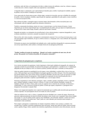 preliminar, onde são feitos os levantamentos de todos os dados técnicos do ambiente, como luz, volumes e espaços,
e entrevista com o cliente a respeito sobre suas expectativas e necessidades.
A Segunda etapa é o anteprojeto, que é apresentado por desenhos para a melhor visualização do trabalho, espécies
de plantas, troca de idéias e mudanças se necessário.
Com a aprovação do cliente passa-se para a última etapa, o projeto de execuções, que traz os detalhes da construção
do jardim. Através de plantas e detalhes, especificação da vegetação, quantidades de cada espécie, nomes científicos
e o custo da execução da obra.
Para reforma do jardim, o paisagista segue as mesmas etapas, discriminando as obras necessárias para a sua
reformulação, tanto da vegetação quanto dos elementos construtivos.
Também a manutenção das plantas, mesmo em vasos, é essencial para o seu bom desenvolvimento, é muito
importante que um técnico especializado faça o acompanhamento do jardim, para que depois de implantado possa
se desenvolver e durar muito tempo, ficando a cada ano mais bonito e atraente.
Seguindo um projeto e as orientações de um profissional, evita-se aborrecimentos e surpresas desagradáveis, como
as plantas amarelarem e morrerem, causando um prejuízo não recuperável.
Hoje em dia, salvo raras exceções, o paisagismo é extremamente comercial. Vai-se em busca do menor preço e com
uma preocupação super imediatista, em que os critérios técnicos e a integração com o meio ambiente são esquecidos
ou ignorados.
Felizmente aos poucos esta mentalidade está mudando, pois a cada experiência desagradável, as pessoas procuram
um serviço especializado, onde recebem a orientação técnica de um paisagista profissional.
"Jardim é moldura de projeto de arquitetura. Quando você acaba a arquitetura de uma casa, ela está
pronta. Mas quando você termina um jardim, ele está apenas começando".
A importância do paisagismo para a arquitetura
Ao se iniciar um projeto de arquitetura, é muito importante a observação cuidadosa da topografia, do conjunto da
vegetação existente nas proximidades, do potencial da paisagem e principalmente o caminho do sol. A implantação
adequada da obra em relação ao solo e ao entorno existente contribui muito para o resultado se tornar positivo.
Além dos ganhos materiais na qualidade do uso do espaço, como salubridade e conforto físico, deve-se levar em
conta o fator psicológico que as possibilidades de paisagem agradável aos olhos oferecem. Uma obra arquitetônica
que permite diálogo com a área externa oferece sensação de liberdade e de bem estar. É por isso que deve ser dada
máxima atenção ao projeto de paisagismo. Além do papel de recuperação da área transformada pela obra, o
paisagismo pode acrescentar e explorar as possibilidades que o uso do espaço oferece.
Elementos arquitetônicos como aberturas, passagens, vidros, varandas, gazebos, pergolados, trazem a vegetação
para o diálogo fundindo os espaços internos e externos. O verde, em suas infinitas tonalidades, somado aos
múltiplos coloridos de flores e frutas, pode se usar em conjunto com os materiais de construção, em harmonia e
solidariedade. É o que se procura no projeto de jardim. O limite que separa a arquitetura e o paisagismo deve
desaparecer favorecendo o conjunto final.
Muitas vezes surgem preocupações com o aspecto de manutenção que os jardins pode necessitar para que preservem
a beleza esperada. Tais preocupações devem ser levadas em conta no projeto.
Além da coerência com o solo e o clima, a vegetação deverá ter afinidade com o usuário do espaço. Pessoas que
apreciam cuidar pessoalmente do desenvolvimento das plantas criam vínculo com a vegetação, fazem desse cuidado
uma terapia. É o caso do jardim receber espécies mais trabalhadas e diversificadas. Quando o usuário tem menos
intimidade com plantas, um jardim mais “clean” pode ser o mais indicado, pois necessita menos atenção e a
manutenção é mais econômica.
Nem sempre o paisagismo é complementar em relação à arquitetura. Muitas vezes acontece o contrário. Um
exemplo disso é quando se projetam equipamentos para uma praça. Abrigo para espera de ônibus, banca de jornal,
coreto, espelhos d’água, fontes, sanitários são elementos arquitetônicos necessários como infra-estrutura, mas não
26
 
