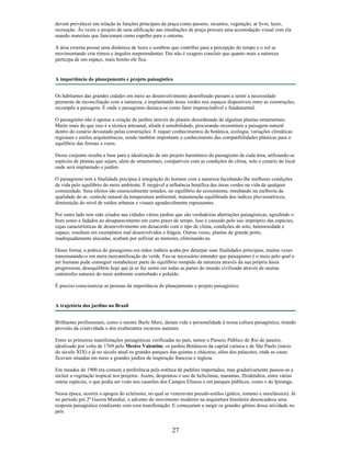 devem prevalecer em relação às funções principais da praça como passeio, recantos, vegetação, ar livre, lazer,
recreação. Às vezes o projeto de uma edificação nas imediações da praça procura uma acomodação visual com ela
usando materiais que funcionam como espelho para o entorno.
A área externa possui uma dinâmica de luzes e sombras que contribui para a percepção do tempo e o sol se
movimentando cria ritmos e ângulos surpreendentes. Daí não é exagero concluir que quanto mais a natureza
participa de um espaço, mais bonito ele fica.
A importância do planejamento e projeto paisagístico
Os habitantes das grandes cidades em meio ao desenvolvimento desenfreado passam a sentir a necessidade
premente de reconciliação com a natureza, e implantando áreas verdes nos espaços disponíveis entre as construções,
recompõe a paisagem. É onde o paisagismo destaca-se como fator imprescindível e fundamental.
O paisagismo não é apenas a criação de jardins através do plantio desordenado de algumas plantas ornamentais.
Muito mais do que isso é a técnica artesanal, aliada à sensibilidade, procurando reconstituir a paisagem natural
dentro do cenário devastado pelas construções. E requer conhecimentos de botânica, ecologia, variações climáticas
regionais e estilos arquitetônicos, sendo também importante o conhecimento das compatibilidades plásticas para o
equilíbrio das formas e cores.
Desse conjunto resulta a base para a idealização de um projeto harmônico do paisagismo de cada área, utilizando-se
espécies de plantas que sejam, além de ornamentais, compatíveis com as condições do clima, solo e cenário do local
onde será implantado o jardim.
O paisagismo tem a finalidade precípua à integração do homem com a natureza facultando-lhe melhores condições
de vida pelo equilíbrio do meio ambiente. É inegável a influência benéfica das áreas verdes na vida de qualquer
comunidade. Seus efeitos são essencialmente notados, no equilíbrio do ecossistema, resultando na melhoria da
qualidade do ar, controle natural da temperatura ambiental, manutenção equilibrada dos índices pluviométricos,
diminuição do nível de ruídos urbanos e visuais agradavelmente repousantes.
Por outro lado tem sido criados nas cidades vários jardins que são verdadeiras aberrações paisagísticas, agredindo o
bom senso e fadados ao desaparecimento em curto prazo de tempo. Isso é causado pelo uso impróprio das espécies,
cujas características de desenvolvimento em desacordo com o tipo de clima, condições de solo, luminosidade e
espaço, resultam em exemplares mal desenvolvidos e frágeis. Outras vezes, plantas de grande porte,
inadequadamente alocadas, acabam por asfixiar as menores, eliminando-as.
Dessa forma, a prática do paisagismo em mãos inábeis acaba por deturpar suas finalidades principais, muitas vezes
transmutando-o em mera mercantilização do verde. Faz-se necessário entender que paisagismo é o meio pelo qual o
ser humano pode conseguir restabelecer parte do equilíbrio rompido da natureza através da sua própria ânsia
progressista, desequilíbrio hoje que já se faz sentir em todas as partes do mundo civilizado através de muitas
catástrofes naturais do meio ambiente conturbado e poluído.
É preciso conscientizar as pessoas da importância do planejamento e projeto paisagístico.
A trajetória dos jardins no Brasil
Brilhantes profissionais, como o mestre Burle Marx, deram vida e personalidade à nossa cultura paisagística, tirando
proveito da criatividade e dos exuberantes recursos naturais.
Entre as primeiras manifestações paisagísticas verificadas no país, temos o Passeio Público do Rio de janeiro,
idealizado por volta de 1769 pelo Mestre Valentim; os jardins Botânicos da capital carioca e de São Paulo (início
do século XIX) e já no século atual os grandes parques das quintas e chácaras; além dos palacetes, onde as casas
ficavam situadas em meio a grandes jardins de inspiração francesa e inglesa.
Em meados de 1900 era comum a preferência pela estética de padrões importados, mas gradativamente passou-se a
incluir a vegetação tropical nos projetos. Assim, despontou o uso de helicônias, marantas, filodendros, entre várias
outras espécies, o que podia ser visto nos casarões dos Campos Elíseos e em parques públicos, como o do Ipiranga.
Nessa época, ocorria o apogeu do ecletismo, no qual se veneravam pseudo-estilos (gótico, romano e neoclássico). Já
no período pré 2ª Guerra Mundial, o advento do movimento moderno na arquitetura brasileira desencadeou uma
resposta paisagística condizente com essa manifestação. E começaram a surgir os grandes gênios dessa atividade no
país.
27
 