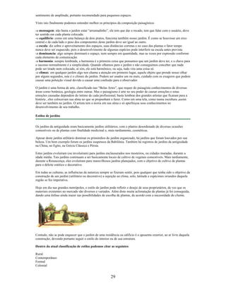 sentimento de amplitude, portanto recomendado para pequenos espaços.
Visto isto finalmente podemos entender melhor os princípios da composição paisagística:
-a mensagem: não basta o jardim estar “arrumadinho”, ele tem que dar o recado, tem que falar com o usuário, deve
ter sentido em cada planta colocada.
-o equilibrio: como em uma balança de dois pratos, funciona também nosso jardim. É como se houvesse um eixo
central e de cada lado o peso dos componentes deste jardim deve ser igual ao outro.
-a escala: diz sobre o aproveitamento dos espaços, suas distâncias corretas e no caso das plantas o fator tempo
nunca deve ser esquecido, pois o desenvolvimento de algumas espécies pode interferir na escala antes prevista.
-a dominancia: algo sempre dominará o espaço, nem sempre em quantidade, mas as vezes por expressão conforme
cada elemento de comunicação.
-a harmonia: sempre lembrada, a harmonia é a primeira coisa que pensamos que um jardim deve ter, e a chave para
o sucesso normalmente é a simplicidade. Quando olhamos para o jardim e não conseguimos conceber que nada
pode ser tirado nem colocado, aí sim, ele está harmônico, ou seja, tudo vira uma coisa só.
-o climax: em qualquer jardim algo nos chama a atenção em primeiro lugar, aquele objeto que prende nosso olhar
por alguns segundos, este é o clímax do jardim. Podem ser usados um ou mais, cuidado com os exageros que podem
causar uma poluição visual devido a causar uma confusão para o observador.
O jardim é uma forma de arte, classificado nas “Belas Artes”, que requer do paisagista conhecimentos de diversas
áreas como botânica, geologia entre outras. Mas o paisagismo é arte no seu poder de causar emoções e estas
emoções causadas dependem do íntimo de cada profissional, basta lembrar dos grandes artistas que ficaram para a
história , eles colocavam sua alma no que se propunham a fazer. Como em uma tela, como numa escultura ,assim
deve ser também no jardim. O artista tem a teoria em sua alma e só aperfeiçoa seus conhecimentos no
desenvolvimento de seu trabalho.
Estilos de jardins
Os jardins da antiguidade eram basicamente jardins utilitários, com o plantio desordenado de diversas ocasiões
comestíveis ou de plantas com finalidade medicinal e, mais tardiamente, cosméticas.
Apesar deste jardim utilitário dominar os primórdios do jardim organizado, há jardins que foram louvados por sua
beleza. Um bom exemplo foram os jardins suspensos da Babilônia. Também há registros de jardins da antiguidade
na China, no Egito, na Grécia Clássica e Pérsia.
Estes jardins evoluíram (ou involuíram) para jardins enclausurados nos mosteiros, ou cidades muradas, durante a
idade média. Tais jardins continuam a ser basicamente locais de cultivo de vegetais comestíveis. Mais tardiamente,
durante a Renascença, eles evoluíram para maravilhosos jardins planejados, com o objetivo de cultivo de plantas
para o deleite estético e decorativo.
Em todas as culturas, as influências da natureza sempre se fizeram sentir, pois qualquer que tenha sido o objetivo da
construção de um jardim (utilitário ou decorativo) a sujeição ao clima, solo, latitude e espécimes oriundos daquela
região se fez imperativa.
Hoje em dia nas grandes metrópoles, o estilo do jardim pode refletir o desejo de seus proprietários, de vez que os
materiais existentes no mercado são diversos e variados. Além disto muita aclimatação de plantas já foi conseguida,
dando uma ênfase ainda maior nas possibilidades de escolha de plantas, de acordo com a necessidade do cliente.
Contudo, não se pode esquecer que o jardim de uma residência ou edifício é o aposento exterior, ao ar livre daquela
construção, devendo portanto seguir o estilo do interior ou de sua estrutura.
Dentro da atual classificação de estilos podemos citar as seguintes:
Rural
Contemporâneo
Formal
Colonial
29
 