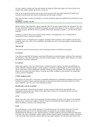 Os vasos, canteiros e jardins são feitos pelo método das tentativas. Planto hoje, daqui a três meses não deu certo,
compro outras mudas, também não dá certo, e assim vai.
Pode ser que se acerte de primeira, pode ser que levem anos para achar uma espécie adequada. O melhor seria
consultar um profissional, pois assim se economizaria um bom tempo e dinheiro.
Mas como não temos a cultura de jardinagem, as pessoas não querem pagar pelo trabalho deste profissional, no caso
o paisagista.
Identifique e corrija o seu solo
Mudas saudáveis, regas freqüentes e plantio adequado: não é só isso que assegura a beleza de uma planta. Se o solo
for ruim, não há boa vontade que mantenha um exemplar em pé por muito tempo. Por isso, ao cultivar o verde, não
se esqueça de pensar também na terra de seu jardim. Além de dar sustentação as plantas, o solo lhes oferece água e
nutrientes.
Conforme as ações do clima, relevo, plantas, rochas, animais e microorganismos, vão se estabelecendo as
características físicas e minerais do substrato.
Usualmente, são 13 os elementos que o compõem: nitrogênio, fósforo, potássio, cálcio, magnésio, enxofre, ferro,
manganês, zinco, boro, cobre, cloro e molibdênio. Na medida certa, eles se unem para garantir a saúde das plantas
do seu jardim.
Tipos de solo
São muitos os solos dos terrenos do país, mas de modo geral, podem ser divididos em três grupos:
a) Arenosos
Com altíssima capacidade de drenagem, apresentam dificuldades na retenção de água e nutrientes. Para compensar
esta deficiência, vale a pena acrescentar a estes solos, matéria orgânica e terra argilosa. Neste substrato, use e abuse
das cactáceas, suculentas e palmáceas.
b) Argilosos
Quanto mais argiloso o solo, mais favorável para o acúmulo de matéria orgânica. Sua baixa permeabilidade, no
entanto, dificulta a drenagem da água, e torna-o propenso a encharcar, comprometendo as raízes nos períodos de
chuvas. Além disso, é muito compactado e dificulta a fixação de raízes profundas. Para conseguir maior soltura e
maciez, deve-se juntar a ele areia e húmus. As plantas que melhor se adaptam a solos argilosos são samambaias,
avencas, antúrios e filodendros.
c) Misto (argilo-arenoso)
Nem tanto ao sol, nem à terra, o solo misto é conseguido combinando-se a capacidade de drenagem da areia, com a
facilidade de retenção de água e nutrientes da argila. A maior parte das plantas ornamentais desenvolve-se bem
nessas condições e, por isso, ele é o mais indicado para jardins.
Identificando o solo do seu jardim
Análises precisas de composição de solo podem ser feitas somente em laboratórios especializados, com
equipamentos próprios para isso. Mesmo assim, observando a textura, cor e consistência da terra, é possível
conhecer um pouco de seu solo.
a) Cor
Quanto mais clara a terra, menor sua concentração de matéria orgânica. Em geral, o solo arenoso é de tonalidade
amarelo escura, ao passo que o argiloso é marrom. 0 auge da concentração de matéria orgânica, por sua vez, é o
húmus de minhoca, como prova sua coloração negra.
b) pH
Este índice aponta se o solo é neutro (pH igual a 7,0), ácido (menor que 7,0) ou básico (maior que 7,0). 0 pH
ligeiramente ácido (entre 6 e 6,5) é o ideal para jardins. Isso porque ele cria excelentes condições para o
armazenamento de nutrientes no solo. Algumas espécies, no entanto, preferem solos mais ácidos (por volta de pH
6,0). Entre elas, estão o rododendro, azaléia, caméIia, prímula, petúnia, begônia, samambaia e maranta. Para deixar
o solo mais ácido, basta acrescentar matéria orgânica e fazer regas freqüentes. Por outro lado, para torná-lo mais
3
 