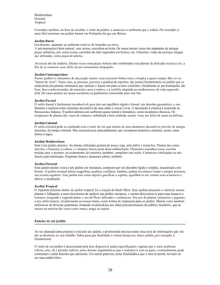 Mediterrâneo
Oriental
Tropical
Considere também, na hora de escolher o estilo de jardim, a natureza e o ambiente que o rodeia. Por exemplo, é
mais fácil construir um jardim formal em Petrópolis do que em Búzios.
Jardim Rural
Geralmente, adaptado ao ambiente rural ou de fazendas ou sítios,
A pavimentação é bem natural, com seixos, cascalhos ou brita. Os vasos muitas vezes são adaptados de antigas
peças utilitárias, tais como cestas, carrinhos de mão laqueados em branco, etc. Charretes, rodas de carroças antigas
são utilizadas, como peças de adorno.
As cercas são de madeira. Muitas vezes estas peças rústicas são combinadas com plantas de delicada textura e cor, a
fim de se somarem num efeito de um romantismo despojado.
Jardim Contemporâneo
Nestes jardins os elementos de decoração muitas vezes possuem linhas retas e simples e quase sempre dão vez ao
"prazer de viver”. Neste caso, as piscinas, jacuzzis e quadras de esportes, são pontos fundamentais no jardim que se
caracteriza por plantas estruturais que realcem e façam um pano a estes confortos. Geralmente as pavimentações são
lisas, bem confeccionadas, de materiais caros e nobres, e a mobília adaptada ao modernismos de vida requerido
dela. Os vasos podem ser quase esculturas ou jardineiras construídas para este fim.
Jardim Formal
O estilo formal é facilmente reconhecível, pois tem um equilíbrio rígido e formal, um desenho geométrico, e usa
bastante a topiaria como elemento decorativo de suas sebes e cercas vivas. A decoração é clássica e inspirada na
Renascença Italiana. O jardim delineia um ambiente quase teatral e dramático, como esculturas clássicas. Os
recipientes de plantas são vasos de cerâmica trabalhada e bem acabada, muitas vezes em feitio de urnas ou ânforas.
Jardim Colonial
O estilo colonial pode se confundir com o rural, de vez que muitos de seus elementos decorativos provêm de antigas
fazendas, do tempo colonial. Mas caracteriza-se principalmente, por incorporar materiais coloniais, assim como
fontes e lagos.
Jardim Mediterrâneo
Este é um jardim praieiro. As plantas utilizadas gostam de pouca rega, solo pobre e muita luz. Plantas tais como
alecrim, o limoeiro, a videira e a nêspera, fazem parte desta ambientação. Elementos marinhos como conchas
moídas para o pisoteio, ou acabamento de canteiros, também, compõem este estilo. Cerâmicas vitrificadas ou não,
fazem a pavimentação. Pequenas fontes e pequenos pátios, também.
Jardim Oriental
Este jardim muitas vezes é um jardim em miniatura, composto por um desenho rígido e simples, arquitetado com
bonsai. O jardim oriental utiliza magnólias, azaléias, coníferas, bambus, pedras em número impar e sempre possuem
um recanto aquático. Este jardim tem como objetivo pacificar o espírito, equilibrá-lo em contato com a natureza e
abrí-lo a meditação.
Jardim Tropical
O expoente máximo dentro do jardim tropical foi a criação de Burle Marx. Seus jardins passaram a valorizar nossas
plantas e folhagens, e num movimento de antítese aos jardins europeus, o mestre direcionou-se para suas nuances e
texturas, relegando a segundo plano o uso de flores delicadas e românticas. Seu uso de plantas estruturais e gigantes,
e seu estilo natural, revalorizaram as nossas matas, como fontes de inspiração para os jardins. Muitas vezes também
utilizou-se de diversas gramíneas, tentando revalorizá-las aos olhos preconceituosos do público brasileiro, que as
encara na maioria das vezes como matos, praga ou capins.
Funções de um jardim
Ao ser chamado para projetar e executar um jardim, o profissional precisa reunir uma serie de informações que vão
dar as diretrizes ao seu trabalho. Saber para que finalidade o cliente deseja seu futuro jardim, por exemplo, é
fundamental.
O estilo de um jardim é determinado pela área disponivel, pelas especificações vegetais que o meio ambiente
(clima, solo, etc.) permite cultivar, peias formas arquitetônicas que o rodeiam (e com as quais, eventualmente, pode
contrastar) e pelas funcões que apresenta. Em outras palavras, pelas finalidades a que a área se presta, no todo ou
em suas subdivisões.
30
 