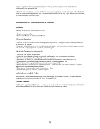 arquiteto, engenheiro florestal, engenheiro agrônomo, biólogo, botânico ou tantas outras profissões com
conhecimentos para atuar nesta área.
Cabe a nós com o movimento das várias profissões, dotar as pessoas para que possam exercer este belo trabalho, tão
amplo de conhecimento e fundamental para a melhoria da qualidade de vida de vida, a qual nos fez ficar conhecidos
no mundo inteiro por nosso Burle Marx.
Sugestões técnicas para elaboração do projeto de paisagismo
Introdução
O Projeto de Paisagismo se divide em duas fases:
1. Projeto propriamente dito.
2. Execução do Projeto ou Implantação do Projeto.
O Projeto de Paisagismo
Tal projeto deverá ser concebido dentro de altos padrões de qualidade; e de respeito ao meio ambiente e a natureza
na qual deverá ser inserido.
Todo projeto de Paisagismo deverá ser concebido integrando-o a seu meio ambiente, procurando sempre preservar a
mata nativa do local; e respeitando a legislação ambiental vigente.
O projeto de Paisagismo deverá constar de:
1. Análise de solo; medida de ph do solo
2. Análise da necessidade de irrigação do solo ou de sua drenagem, com recomendação subseqüente
3. Levantamento topográfico do local quando em terreno acidentado
4. Planta baixa de localização, apresentada em escala compatível com a melhor representação do local.
Tal planta poderá ser desenhada à mão, ou por programas de computação para este fim.
5. Memorial descritivo do projeto, identificando materiais e suas quantidades.
6. Memorial botânico, identificando os espécimes vegetais a serem utilizados; com nomes científicos e vulgares
quando houver, com suas quantidades unitárias.
7. Descrição das plantas e mudas quanto a seu tamanho e idade.
8. Nome do paisagista, seu endereço, telefone e registro
Implantação ou execução do Projeto
A execução do Projeto de Paisagismo deverá seguir todas normas de qualidade e segurança em anexo descritas,
assegurando a materialização do projeto, de forma técnica e eficiente.
Qualidade das mudas
Fundamental é respeitar a idade; tamanho e espécie das mudas de acordo com a especificação do projeto.Preferência
deverá ser dada a mudas que sejam certificadas em sua qualidade e processo de cultivo.
34
 