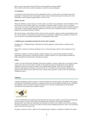 básico, é preciso acrescentar calcário (500 g por metro quadrado é uma boa medida).
Para verificar o pH do solo, existem kits próprios à venda em casas de jardinagem.
c) Consistência
O solo pode ser solto (muito poroso), duro (compactado) ou macio, um meio termo conveniente por permitir a
penetração e a fixação das raízes. Para garantir a maciez, pode-se misturar partes iguais de argila, areia e terra
humificada, e antes de plantar qualquer espécie, revolver o solo.
Melhore seu solo
Depois de identificar o tipo de solo que você tem e saber o que falta em sua composição, é hora de melhorá-lo. Para
isso, aproveite restos de folhas, galhos, etc., que podem ser excelentes adubos. Se quiser, deixe-os no próprio
terreno, mas se por motivos estéticos preferir removê-los, guarde-os em uma composteira, para mais tarde utilizá-los
como adubo. A matéria orgânica aplicada às plantas deve ser muito bem compostada, para que eventuais agentes
patógenos não transmitam doenças às plantas.
Por meio da textura, é muito difícil verificar o tipo de solo do seu jardim: coloque nas mãos um pouquinho de terra.
Se o solo for argiloso, você perceberá uma forma pastosa se formando; a medida em que manipula o conteúdo. No
caso do arenoso, o solo permanecerá granulado e a manipulação irá gerar atrito.
A influência que os principais nutrientes do solo tem sobre as plantas:
Nitrogênio (N) - é fundamental para a fabricação de clorofila, pigmento verde das plantas, responsável pela
fotossíntese.
Potássio (K) - aumenta a resistência das plantas à seca e a diversas doenças, além de evitar a queda precoce de
frutos.
Fósforo (P) - fortalece os tecidos das plantas, também contribui com o vigor da planta, tamanho das folhas,
intensidade do florescimento e formação de sementes. Também contribui corn o vigor da planta, tamanho das
folhas, intensidade do florescimento e formação de sementes.
Saibro
0 saibro é um solo de baixíssima fertilidade. Para torná-lo produtivo, é preciso mudar toda sua constituição. Quatro
vezes ao ano, deve-se revolver todo o conteúdo, acrescentando 8 kg de terra humificada por metro quadrado.
Adubações semestrais com torta de mamona e terra vegetal também ajudam. Ainda com estes cuidados, só
sobrevivem nele espécies resistentes e com raízes fortes. Se o seu terreno tiver um solo destes, não hesite em
preencher parte dele com vasos, embora não criem o mesmo efeito, garantem o verde em uma terra de precárias
condições de cultivo.
Adubação
A prática da adubação consiste, em repor os nutrientes retirados do solo pelas plantas. Num jardim existem plantas
com diferentes necessidades de nutrientes, e a água das chuvas favorece uma rápida lixiviação do solo, a adubação,
em jardinagem, acaba se tornando uma prática necessária. Isso é tão mais verdade quando se fala de plantas
cultivadas em vasos, jardineiras ou canteiros internos.
A pouca possibilidade de recomposição natural dos nutrientes do solo que acontece na natureza pela decomposição
de restos vegetais e animais, toma a prática da adubação quase obrigatória. Aliás, plantas melhoradas
geneticamente, como muitas das ornamentais que utilizamos nos nossos vasos e jardins, são muito mais exigentes
em termos de nutrientes. E isso deve ser levado em conta na hora da adubação, para não se correr o risco de perder a
muda ou abreviar seu tempo de vida.
Na prática, costuma-se dividir os adubos em dois grandes grupos: orgânicos e inorgânicos. Orgânicos são aqueles
4
 