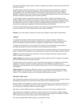provenientes de matéria de origem vegetal ou animal, os inorgânicos são obtidos a partir da extração mineral ou de
derivados do petróleo.
Os adubos orgânicos têm maior permanência no solo, embora sejam absorvidos mais lentamente, enquanto os
adubos inorgânicos são absorvidos mais rapidamente e têm concentração mais forte, donde vem o perigo da
superadubação. Assim, uma medida sensata, na hora de adubar, seria privilegiar sempre os adubos orgânicos,
deixando os inorgânicos para os casos de cultivo em solos comprovadamente pobres ou para o caso de correção de
deficiências nutricionais verificadas no desenvolvimento das plantas.
A matéria orgânica aumenta a capacidade de retenção de água, melhora a condição de penetração das raízes,
propicia condições para os organismos microscópicos se desenvolverem, além de conter os nutrientes necessários.
Os adubos orgânicos tem na sua composição diferentes elementos químicos em quantidades semelhantes. Por isso,
eles melhoram a textura do solo e tendem a aumentar a quantidade de bactérias que dão vida ao solo. Como
precisam de mais tempo para se degradar, são absorvidos pelas plantas mais lentamente.
Contratar um profissional técnico que possa analisar o solo e fazer uma indicação balanceada de todos os nutrientes
que o solo necessita seria o ideal. E Regue sempre as plantas depois da adubação.
Dosagem. Leia e releia sempre as instruções dos rótulos antes de preparar e aplicar adubos industrializados.
Adubação
É a reposição dos nutrientes retirados do solo pelas plantas para o crescimento, floração, frutificação e a
multiplicação. Num jardim cultivamos plantas com diferentes necessidades de nutrientes, e a água das chuvas
favorece uma rápida lixiviação dos nutrientes e a adubação em jardinagem acaba se tornando necessária.
A reposição da fertilidade deve ser cíclica para não haver prejuízos dos solos ajardinados, quer pela perda da
porosidade natural, pelo ressecamento do substrato e sua esterilização pelos raios solares.
A manutenção da fertilidade do solo em níveis ideais proporciona as condições satisfatórias ao desenvolvimento das
plantas. A melhor forma de adubação é a mista, organo química, composta de matéria orgânica e adubos sintéticos.
Adubos: são elementos fertilizantes que constituem a reserva dos nutrientes básicos para as espécies vegetais,
podem ser orgânicos ou inorgânicos.
Adubos orgânicos:são aqueles provenientes de matéria de origem vegetal ou animal, os inorgânicos são obtidos a
partir da extração mineral ou de derivados de petróleo.
Os adubos orgânicos ficam mais tempo no solo e são absorvidos mais lentamente, os inorgânicos são absorvidos
rapidamente e são mais concentrados, existindo o perigo de uma super adubação, que pode interferir no
metabolismo vegetal prejudicando o desenvolvimento da planta, por isso devem ser utilizados seguindo as dosagens
recomendadas.
Adubos Químicos: são chamados de NPK porque contém em suas fórmulas maior quantidade de hidrogênio,
fósforo e potássio. Uma fórmula NPK 12–10–6, indica que o produto contém 12% de N (nitrogênio) + 10% de
(fósforo) + 6% de K (potássio), obtém-se 28% de elementos nobres presentes na mistura.
Aplicação do adubo e época
Para a fertilização da camada arável do solo, deve-se incorporar o adubo homogeneamente à terra até 20 a 30 cm de
profundidade, que propiciará um maior desenvolvimento da parte aérea e subterrânea da planta.
Quando o jardim já estiver plantado, no caso de árvores, fazer um anel de coroa, isto é cavarmos um anel de 15 cm
em volta do tronco, na projeção da copa da árvore, onde colocaremos o adubo, deve ser feito uma vez ao ano, no
início da primavera, misturando-se NPK com composto orgânico.
Para arbustos a mesma adubação das árvores, espalhando-se no solo em volta, um pouco afastado do tronco.
Nos gramados é feita a adubação por cobertura, no início da primavera e do verão. Pode-se espalhar composto
orgânico em toda a sua extensão, regar com uréia misturada a água conforme dosagem recomendada, ou espalhar
NPK, cuidando para que não haja acúmulo e depois regar abundantemente.
Nos canteiros espalhar também adubos orgânicos ou misturados com NPK.
5
 