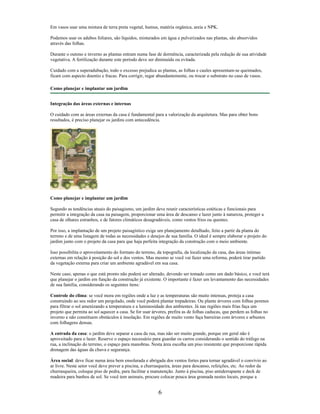 Em vasos usar uma mistura de terra preta vegetal, humus, matéria orgânica, areia e NPK.
Podemos usar os adubos foliares, são líquidos, misturados em água e pulverizados nas plantas, são absorvidos
através das folhas.
Durante o outono e inverno as plantas entram numa fase de dormência, caracterizada pela redução de sua atividade
vegetativa. A fertilização durante este período deve ser diminuída ou evitada.
Cuidado com a superadubação, todo o excesso prejudica as plantas, as folhas e caules apresentam-se queimados,
ficam com aspecto doentio e fracas. Para corrigir, regar abundantemente, ou trocar o substrato no caso de vasos.
Como planejar e implantar um jardim
Integração das áreas externas e internas
O cuidado com as áreas externas da casa é fundamental para a valorização da arquitetura. Mas para obter bons
resultados, é preciso planejar os jardins com antecedência.
Como planejar e implantar um jardim
Segundo as tendências atuais do paisagismo, um jardim deve reunir características estéticas e funcionais para
permitir a integração da casa na paisagem, proporcionar uma área de descanso e lazer junto à natureza, proteger a
casa de olhares estranhos, e de fatores climáticos desagradáveis, como ventos frios ou quentes.
Por isso, a implantação de um projeto paisagístico exige um planejamento detalhado, feito a partir da planta do
terreno e de uma listagem de todas as necessidades e desejos de sua família. O ideal é sempre elaborar o projeto do
jardim junto com o projeto da casa para que haja perfeita integração da construção com o meio ambiente.
Isso possibilita o aproveitamento do formato do terreno, da topografia, da localização da casa, das áreas íntimas
externas em relação à posição do sol e dos ventos. Mas mesmo se você vai fazer uma reforma, poderá tirar partido
da vegetação externa para criar um ambiente agradável em sua casa.
Neste caso, apenas o que está pronto não poderá ser alterado, devendo ser tomado como um dado básico, e você terá
que planejar o jardim em função da construção já existente. O importante é fazer um levantamento das necessidades
de sua família, considerando os seguintes itens:
Controle do clima: se você mora em regiões onde a luz e as temperaturas são muito intensas, proteja a casa
construindo ao seu redor um pergolado, onde você poderá plantar trepadeiras. Ou plante árvores com folhas perenes
para filtrar o sol amenizando a temperatura e a luminosidade dos ambientes. Já nas regiões mais frias faça um
projeto que permita ao sol aquecer a casa. Se for usar árvores, prefira as de folhas caducas, que perdem as folhas no
inverno e não constituem obstáculos à insolação. Em regiões de muito vento faça barreiras com árvores e arbustos
com folhagens densas.
A entrada da casa: o jardim deve separar a casa da rua, mas não ser muito grande, porque em geral não é
aproveitado para o lazer. Reserve o espaço necessário para guardar os carros considerando o sentido do tráfego na
rua, a inclinação do terreno, o espaço para manobras. Nesta área escolha um piso resistente que proporcione rápida
drenagem das águas da chuva e segurança.
Área social: deve ficar numa área bem ensolarada e abrigada dos ventos fortes para tornar agradável o convívio ao
ar livre. Neste setor você deve prever a piscina, a churrasqueira, áreas para descanso, refeições, etc. Ao redor da
churrasqueira, coloque piso de pedra, para facilitar a manutenção. Junto à piscina, piso antiderrapante e deck de
madeira para banhos de sol. Se você tem animais, procure colocar pouca área gramada nestes locais, porque a
6
 