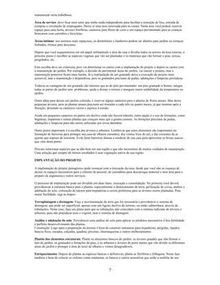 manutenção seria trabalhosa.
Área de serviço: deve ficar num setor que tenha saída independente para facilitar a remoção de lixo, entrada de
compras e circulação de empregados. Deixe aí uma área reservada para os varais. Nesta área você poderá reservar
espaço para uma horta, árvores frutíferas, canteiros para flores de corte e um espaço pavimentado para as crianças
brincarem com carrinhos e bicicletas.
Áreas íntimas: nos terrenos mais espaçosos, os dormitórios e banheiros podem ser abertos para jardins ou terraços
fechados, ótimos para descanso.
Depois que você esquematizou em um papel milimetrado a área da casa e dividiu todos os setores da área externa, o
próximo passo é escolher as espécies vegetais que vão ser plantadas e os materiais que vão formar o piso, cercas,
pergolados, etc.
Esta escolha deve ser criteriosa, pois vai determinar os custos com a implantação do projeto e depois os custos com
a manutenção do jardim. Por exemplo, a decisão de pavimentar áreas do jardim, vai onerar o projeto, mas a
manutenção posterior ficará mais barata. Já a implantação de um gramado deixa a execução do projeto mais
acessível, mas a manutenção é dispendiosa, pois os gramados precisam de podas, adubações e limpezas periódicas.
Todavia as vantagens de um gramado são maiores que as do piso pavimentado: um piso gramado é bonito, integra
todas as partes do jardim sem problemas, ajuda a drenar o terreno e assegura maior estabilidade da temperatura no
jardim.
Outra idéia para deixar seu jardim colorido, é reservar alguns canteiros para o plantio de flores anuais. Mas deixe
pequenas árvores, pois as plantas anuais precisam ser trocadas a cada três ou quatro meses, já que morrem após a
floração, deixando os canteiros vazios e sujeitos à erosão.
Ainda em pequenos canteiros ou partes em declive onde não haverá trânsito, outra opção é o uso de forrações, como
begônias, impatiens e outras plantas que cresçam mais que a grama comum. As forrações precisam de podas,
adubações e limpezas para não serem sufocadas por ervas daninhas.
Outro ponto importante é a escolha das árvores e arbustos. Lembre-se que estes elementos são importantes na
formação de barreiras para proteger sua casa de olhares estranhos, dos ventos frios do sul, e das correntes de ar
quente que sopram do noroeste. Evite fazer barreiras densas a nordeste de sua casa para aproveitar as brisas suaves
que vêm deste ponto.
Procure selecionar espécies que se dão bem em sua região e que não necessitem de muitos cuidados de manutenção.
Uma solução que sempre dá ótimos resultados é usar vegetação nativa de sua região.
IMPLANTAÇÃO DO PROJETO
A implantação do projeto paisagístico pode começar com a execução da casa, desde que você não se esqueça de
deixar os espaços necessários para o trânsito do pessoal, de caminhões para descarregar material e uma área para o
preparo de argamassa e outros serviços.
O processo de implantação pode ser dividido em duas fases: execução e consolidação. Na primeira você deverá
providenciar a estrutura básica para o plantio, especialmente o deslocamento de terra, perfuração de covas, análise e
adubação do solo, colocação de tutores para trepadeiras e cercas protetoras para as árvores recém plantadas. Para
maior facilidade, siga as etapas:
Terraplanagem e drenagem: Faça a movimentação da terra que for necessária e providencie o sistema de
drenagem, que pode ser superficial, apenas com um ligeiro declive do terreno, ou então subterrânea, através de
tubulações. Neste caso, faça um plano para que as tubulações não coincidam com o sistema radicular de árvores e
arbustos, para não prejudicar nem o vegetal, nem o sistema de drenagem.
Análise e adubação do solo: Providencie uma análise do solo para aplicar os produtos necessários à boa fertilidade
e perfeito desenvolvimento das plantas.
Construção: Logo após a preparação do terreno é hora de construir estruturas para trepadeiras, pérgulas, ripados,
bancos fixos, escadas, calçadas, quadras, piscinas, churrasqueiras e outros melhoramentos.
Plantio dos elementos estruturais: Plante os elementos básicos do jardim: as árvores grandes que irão formar o
teto do jardim, os gramados e forrações do piso, e os arbustos e árvores de porte menor que vão dividir as diferentes
áreas do jardim e proteger a área de lazer de olhares e ventos desagradáveis.
Enriquecimento: Depois de plantar as espécies básicas e definitivas, plante as floríferas e folhagens. Nesta fase
também é hora de colocar os enfeites como estatuetas, os bancos e outros acessórios que serão a mobília do seu
7
 