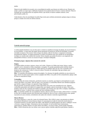 jardim.
Depois de todo trabalho de execução vem a consolidação do jardim, que demora em média um ano. Durante este
tempo o jardim vai exigir regas e adubações freqüentes até as plantas desenvolverem o sistema radicular. Podas de
formação que vão proporcionar um esqueleto bonito e que facilite os futuros cuidados culturais, como
pulverizações, podas, etc.
Ainda durante a fase de consolidação do jardim fique atento para combater prontamente qualquer praga ou doença,
porque as mudas novas não tem defesas naturais.
Controle natural de pragas
A cultura popular brasileira é rica em dicas para o controle ou repelência de pragas de plantas, da casa do homem e
de seus produtos. A maior parte das pragas atacam geralmente na primavera, período de fertilidade e de grande
atividade na natureza. Elas causam vários estragos nas plantas, além de favorecer o surgimento de doenças,
principalmente fúngicas. As pragas geralmente se tornam um problema mais sério quando há um desequilíbrio
ecológico no sistema onde a planta está inserida. Outras situações que podem favorecer o seu surgimento são
desequilíbrios térmicos, excesso ou escassez de água e insolação inadequada.
Principais pragas e algumas dicas naturais de controle
Pulgões
Os pulgões podem ser pretos, marrons, cinzas e até verdes. Alojam-se as folhas mais tenras, brotos e caules,
sugando a seiva e deixando as folhas amareladas e enrugadas. Em grande quantidade podem debilitar demais a
planta e até transmitir doenças perigosas. Podem aparecer em qualquer época do ano, mas os períodos mais
propícios são a primavera, o verão e o início do outono. Precisam ser controlados logo que notados, pois
multiplicam-se com rapidez.
Dica - As joaninhas são predadoras naturais dos pulgões. Um chumaço de algodão embebido em uma mistura de
água e álcool em partes iguais ajuda a retirar os pulgões das folhas e isso pode ser feito semanalmente; aplique calda
de fumo ou macerado de urtiga.
Cochonilhas
As cochonilhas são insetos minúsculos, geralmente marrons ou amarelos, que alojam-se principalmente na parte
inferior das folhas e nas fendas. Além de sugar a seiva da planta, as cochonilhas liberam uma substância pegajosa
que facilita o ataque de fungos, em especial, o fungo fuliginoso.
Dá para perceber sua presença quando as folhas apresentam uma crosta com consistência de cera. Algumas
cochonilhas apresentam uma espécie de carapaça dura, que impede a ação de inseticidas em spray. Neste caso,
produtos à base de óleo costumam dar melhores resultados, pois formam uma capa sobre a carapaça, impedindo a
respiração do inseto. A calda de fumo costuma dar bons resultados também.
Dica - as joaninhas também são suas predadoras naturais, além de certos tipos de vespas; calda de fumo e a emulsão
de óleo são os métodos naturais mais eficientes para combatê-las; deve-se evitar o controle químico mas, quando
necessário em casos extremos, normalmente são usados óleo mineral e inseticida organofosforado.
Moscas Brancas
São insetos pequenos e, como diz o nome, de coloração branca. Não é difícil a notar a sua presença ao esbarrar
numa planta infestada por moscas brancas, dá para ver uma pequena revoada de minúsculos insetos brancos.
Costumam localizar-se na parte inferior das folhas, onde liberam um líquido pegajoso que deixa a folhagem viscosa
e favorece o ataque de fungos. Alimentam-se da seiva da planta. As larvas deste inseto, praticamente
imperceptíveis, também alojam-se na parte inferior das folhas e, em pouco tempo, causam grande infestação.
Dica - é difícil eliminá-las, por isso muitas vezes é preciso aplicar insetidas específicos para plantas. Quando o
8
 