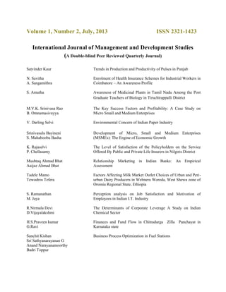 Volume 1, Number 2, July, 2013 ISSN 2321-1423
International Journal of Management and Development Studies
(A Double-blind Peer Reviewed Quarterly Journal)
Satvinder Kaur Trends in Production and Productivity of Pulses in Punjab
N. Savitha
A. Sangamithra
Enrolment of Health Insurance Schemes for Industrial Workers in
Coimbatore – An Awareness Profile
S. Amutha Awareness of Medicinal Plants in Tamil Nadu Among the Post
Graduate Teachers of Biology in Tiruchirappalli District
M.V.K. Srinivasa Rao
B. Omnamasivayya
The Key Success Factors and Profitability: A Case Study on
Micro Small and Medium Enterprises
V. Darling Selvi Environmental Concern of Indian Paper Industry
Srinivasulu Bayineni
S. Mahaboobu Basha
Development of Micro, Small and Medium Enterprises
(MSMEs): The Engine of Economic Growth
K. Rajaselvi
P. Chellasamy
The Level of Satisfaction of the Policyholders on the Service
Offered By Public and Private Life Insurers in Nilgiris District
Mushtaq Ahmad Bhat
Aaijaz Ahmad Bhat
Relationship Marketing in Indian Banks: An Empirical
Assessment
Tadele Mamo
Tewodros Tefera
Factors Affecting Milk Market Outlet Choices of Urban and Peri-
urban Dairy Producers in Welmera Woreda, West Shewa zone of
Oromia Regional State, Ethiopia
S. Ramanathan
M. Jaya
Perception analysis on Job Satisfaction and Motivation of
Employees in Indian I.T. Industry
R.Nirmala Devi
D.Vijayalakshmi
The Determinants of Corporate Leverage A Study on Indian
Chemical Sector
H.S.Praveen kumar
G.Ravi
Finances and Fund Flow in Chitradurga Zilla Panchayat in
Karnataka state
Sanchit Kishan
Sri Sathyanarayanan G
Anand Narayanamoorthy
Badri Toppur
Business Process Optimization in Fuel Stations
 